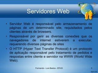 Servidores Web
• Servidor Web é responsável pelo armazenamento de
páginas de um determinado site, requisitados pelos
clientes através de browsers.
• Responsável por gerir as diversas conexões que os
navegadores de internet estiverem a executar,
requerendo diversas páginas de sites
• O HTTP (Hyper Text Transfer Protocol) é um protocolo
de aplicação responsável pelo tratamento de pedidos e
respostas entre cliente e servidor na WWW (World Wide
Web).
Formando - Luis Bastos - EFA B 3
 