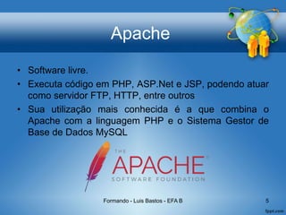 Apache
• Software livre.
• Executa código em PHP, ASP.Net e JSP, podendo atuar
como servidor FTP, HTTP, entre outros
• Sua utilização mais conhecida é a que combina o
Apache com a linguagem PHP e o Sistema Gestor de
Base de Dados MySQL
Formando - Luis Bastos - EFA B 5
 