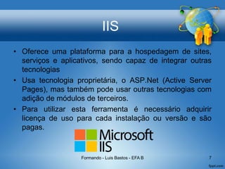 IIS
• Oferece uma plataforma para a hospedagem de sites,
serviços e aplicativos, sendo capaz de integrar outras
tecnologias
• Usa tecnologia proprietária, o ASP.Net (Active Server
Pages), mas também pode usar outras tecnologias com
adição de módulos de terceiros.
• Para utilizar esta ferramenta é necessário adquirir
licença de uso para cada instalação ou versão e são
pagas.
Formando - Luis Bastos - EFA B 7
 