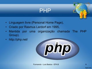 PHP
• Linguagem livre (Personal Home Page),
• Criado por Rasmus Lerdorf em 1995,
• Mantida por uma organização chamada The PHP
Group).
• http://php.net/
Formando - Luis Bastos - EFA B 8
 