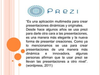 “Es una aplicación multimedia para crear
presentaciones dinámicas y originales.
Desde hace algunos años se usa prezi
para darle otra cara a las presentaciones,
es una manera más elegante y la nueva
forma de presentar creaciones. Como ya
lo mencionamos se usa para crear
presentaciones de una manera más
dinámica e innovadora, algunas
personas afirman que la usar prezi se
llevan las presentaciones a otro nivel”.
(wordpress, 2011)
 