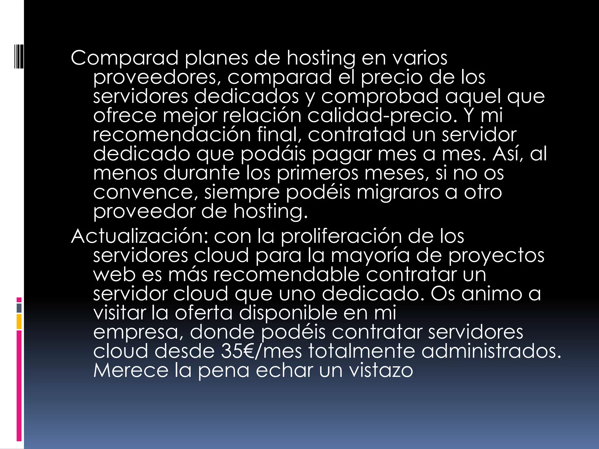 Comparad planes de hosting en varios proveedores, comparad el precio de los servidores dedicados y comprobad aquel que ofrece mejor relación calidad-precio. Y mi recomendación final, contratad un servidor dedicado que podáis pagar mes a mes. Así, al menos durante los primeros meses, si no os convence, siempre podéis migraros a otro proveedor de hosting.Actualización: con la proliferación de los servidores cloud para la mayoría de proyectos web es más recomendable contratar un servidor cloud que uno dedicado. Os animo a visitar la oferta disponible en mi empresa, donde podéis contratar servidores cloud desde 35€/mes totalmente administrados. Merece la pena echar un vistazo