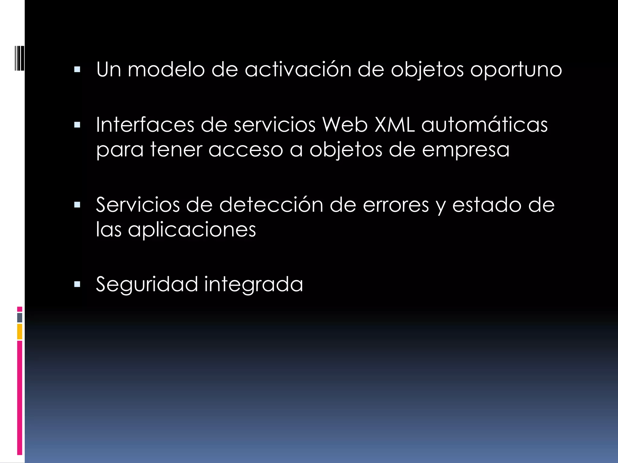 Un modelo de activación de objetos oportunoInterfaces de servicios Web XML automáticas para tener acceso a objetos de empresa Servicios de detección de errores y estado de las aplicaciones Seguridad integrada