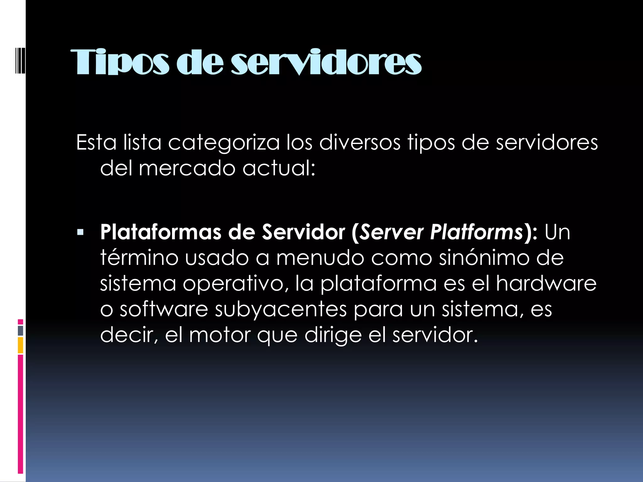 Tipos de servidoresEsta lista categoriza los diversos tipos de servidores del mercado actual:Plataformas de Servidor (Server Platforms): Un término usado a menudo como sinónimo de sistema operativo, la plataforma es el hardware o software subyacentes para un sistema, es decir, el motor que dirige el servidor.