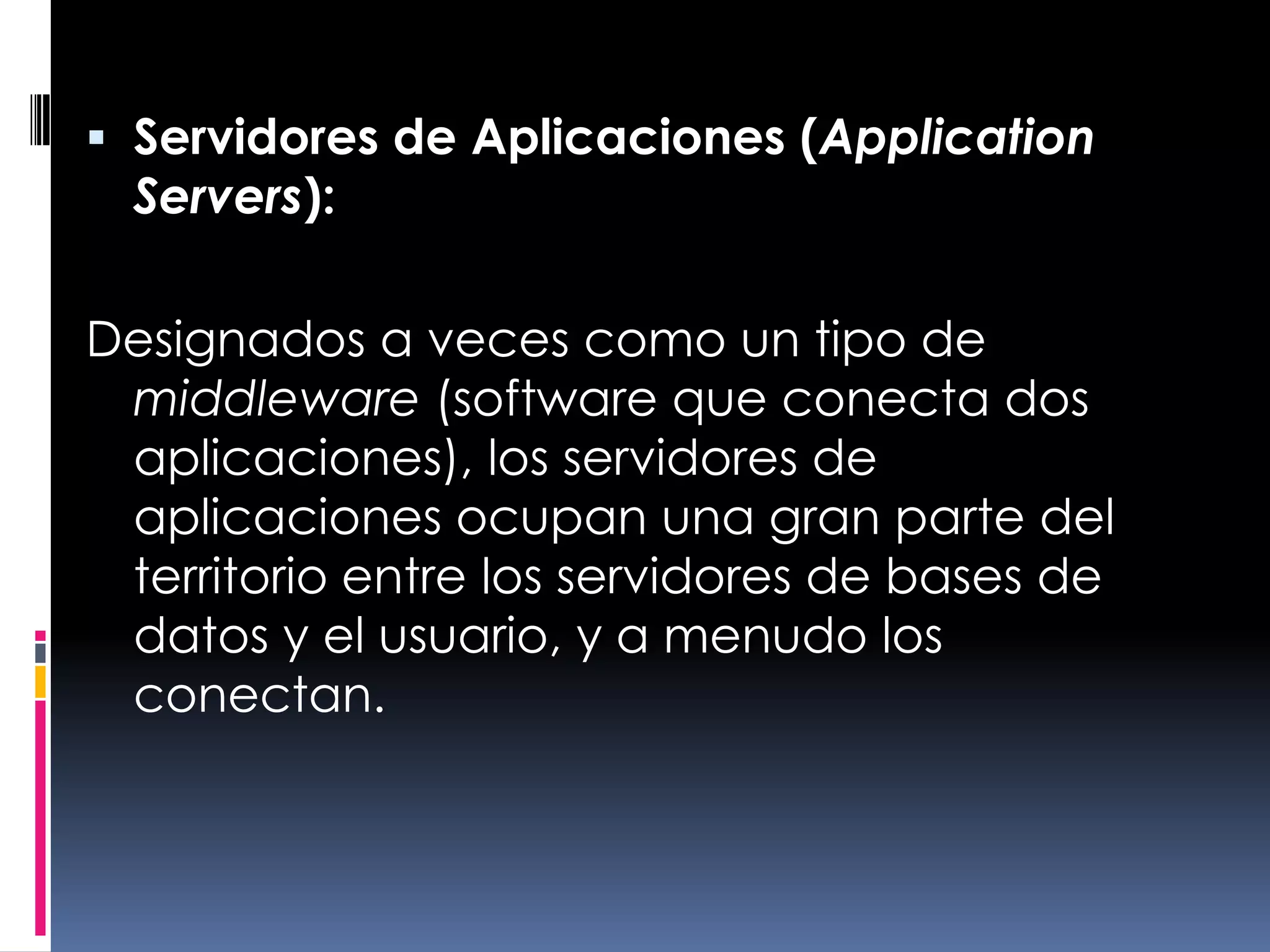 Servidores de Aplicaciones (Application Servers):Designados a veces como un tipo de middleware (software que conecta dos aplicaciones), los servidores de aplicaciones ocupan una gran parte del territorio entre los servidores de bases de datos y el usuario, y a menudo los conectan.