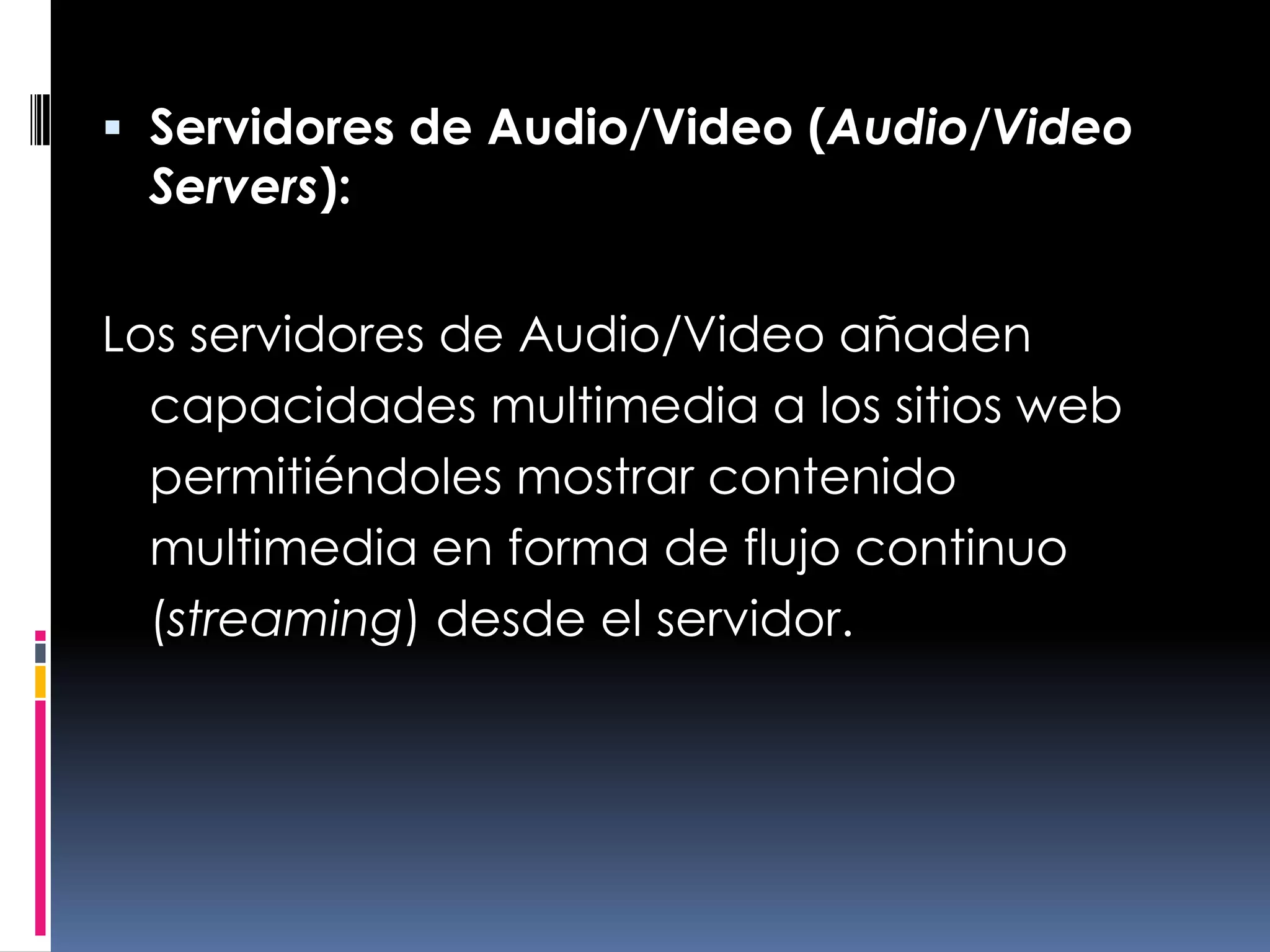 Servidores de Audio/Video (Audio/Video Servers):Los servidores de Audio/Video añaden capacidades multimedia a los sitios web permitiéndoles mostrar contenido multimedia en forma de flujo continuo (streaming) desde el servidor.