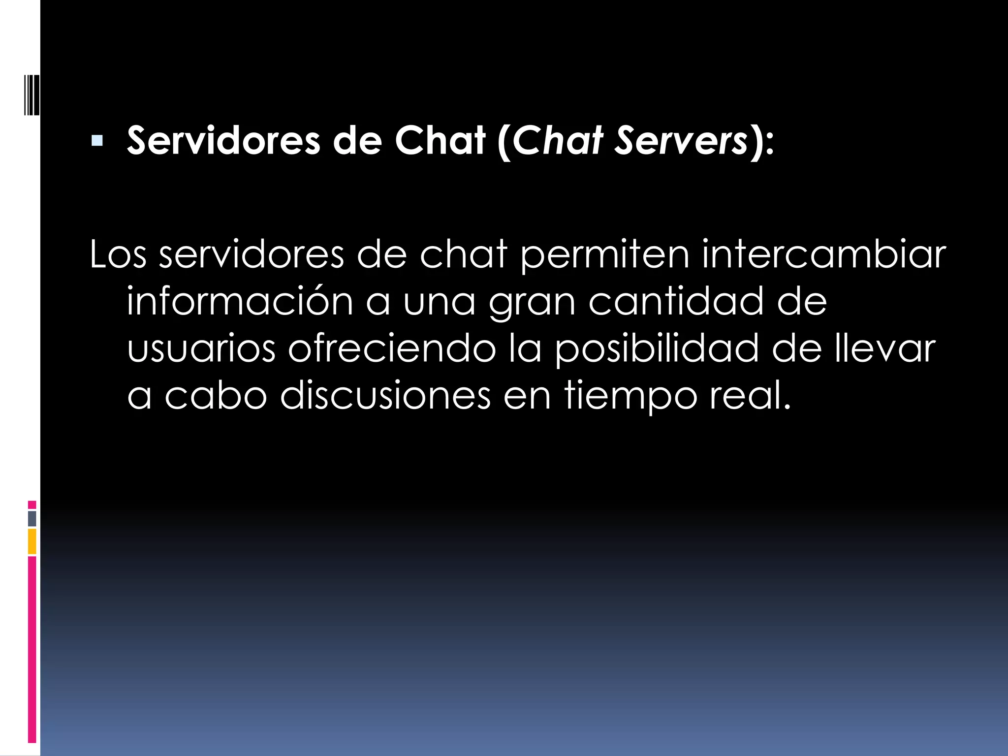 Servidores de Chat (Chat Servers):Los servidores de chat permiten intercambiar información a una gran cantidad de usuarios ofreciendo la posibilidad de llevar a cabo discusiones en tiempo real.