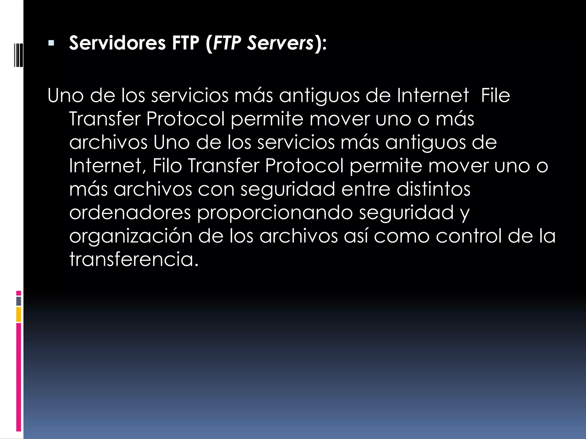 Servidores FTP (FTP Servers):Uno de los servicios más antiguos de Internet, File Transfer Protocol permite mover uno o más archivos Uno de los servicios más antiguos de Internet, Filo Transfer Protocol permite mover uno o más archivos con seguridad entre distintos ordenadores proporcionando seguridad y organización de los archivos así como control de la transferencia.
