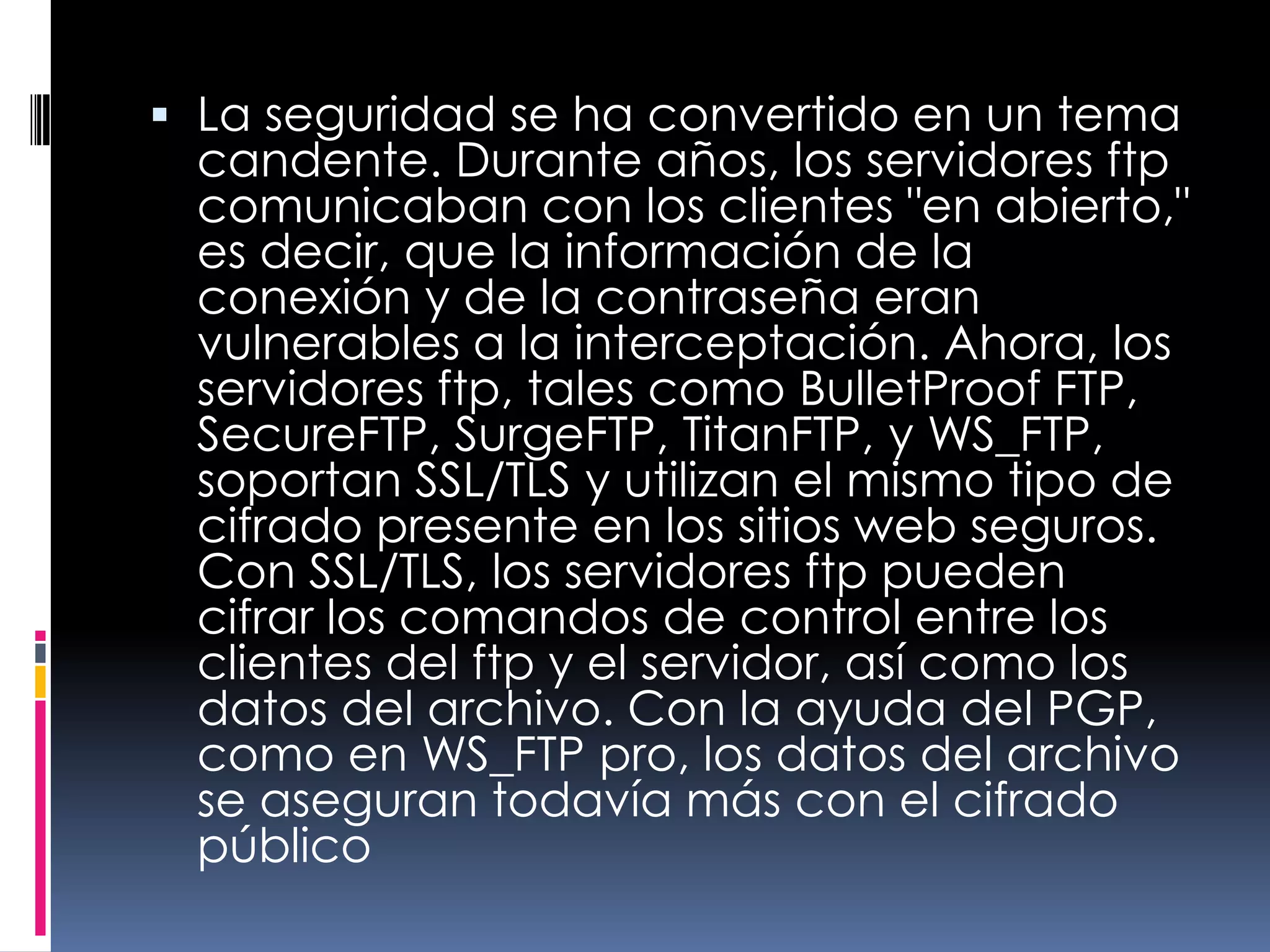 La seguridad se ha convertido en un tema candente. Durante años, los servidores ftp comunicaban con los clientes "en abierto," es decir, que la información de la conexión y de la contraseña eran vulnerables a la interceptación. Ahora, los servidores ftp, tales como BulletProof FTP, SecureFTP, SurgeFTP, TitanFTP, y WS_FTP, soportan SSL/TLS y utilizan el mismo tipo de cifrado presente en los sitios web seguros. Con SSL/TLS, los servidores ftp pueden cifrar los comandos de control entre los clientes del ftp y el servidor, así como los datos del archivo. Con la ayuda del PGP, como en WS_FTP pro, los datos del archivo se aseguran todavía más con el cifrado público 
