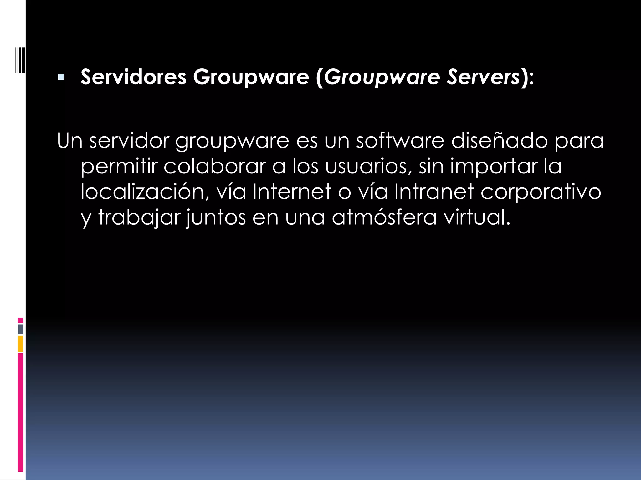 Servidores Groupware (Groupware Servers):Un servidor groupware es un software diseñado para permitir colaborar a los usuarios, sin importar la localización, vía Internet o vía Intranet corporativo y trabajar juntos en una atmósfera virtual.