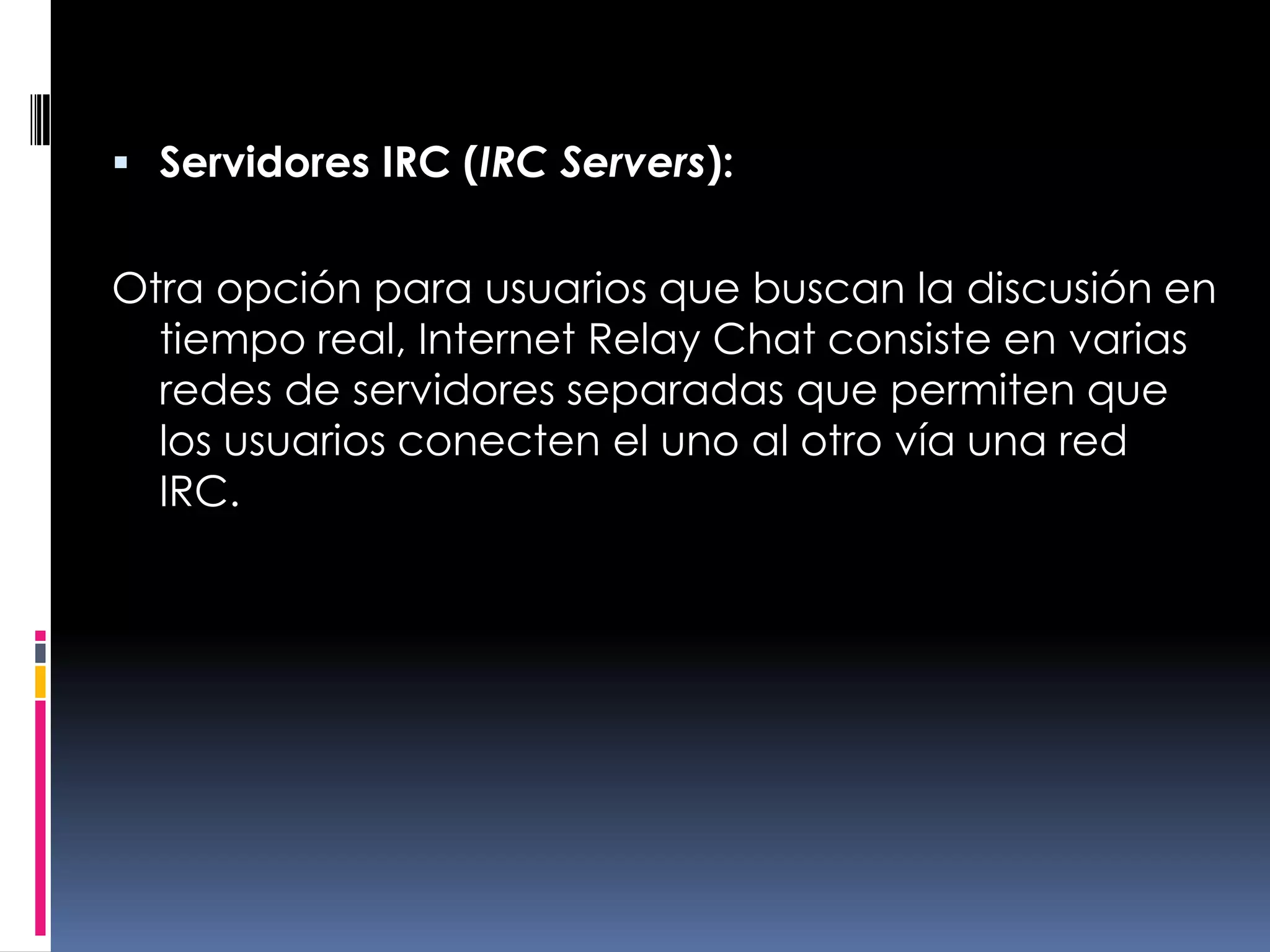Servidores IRC (IRC Servers):Otra opción para usuarios que buscan la discusión en tiempo real, Internet Relay Chat consiste en varias redes de servidores separadas que permiten que los usuarios conecten el uno al otro vía una red IRC.