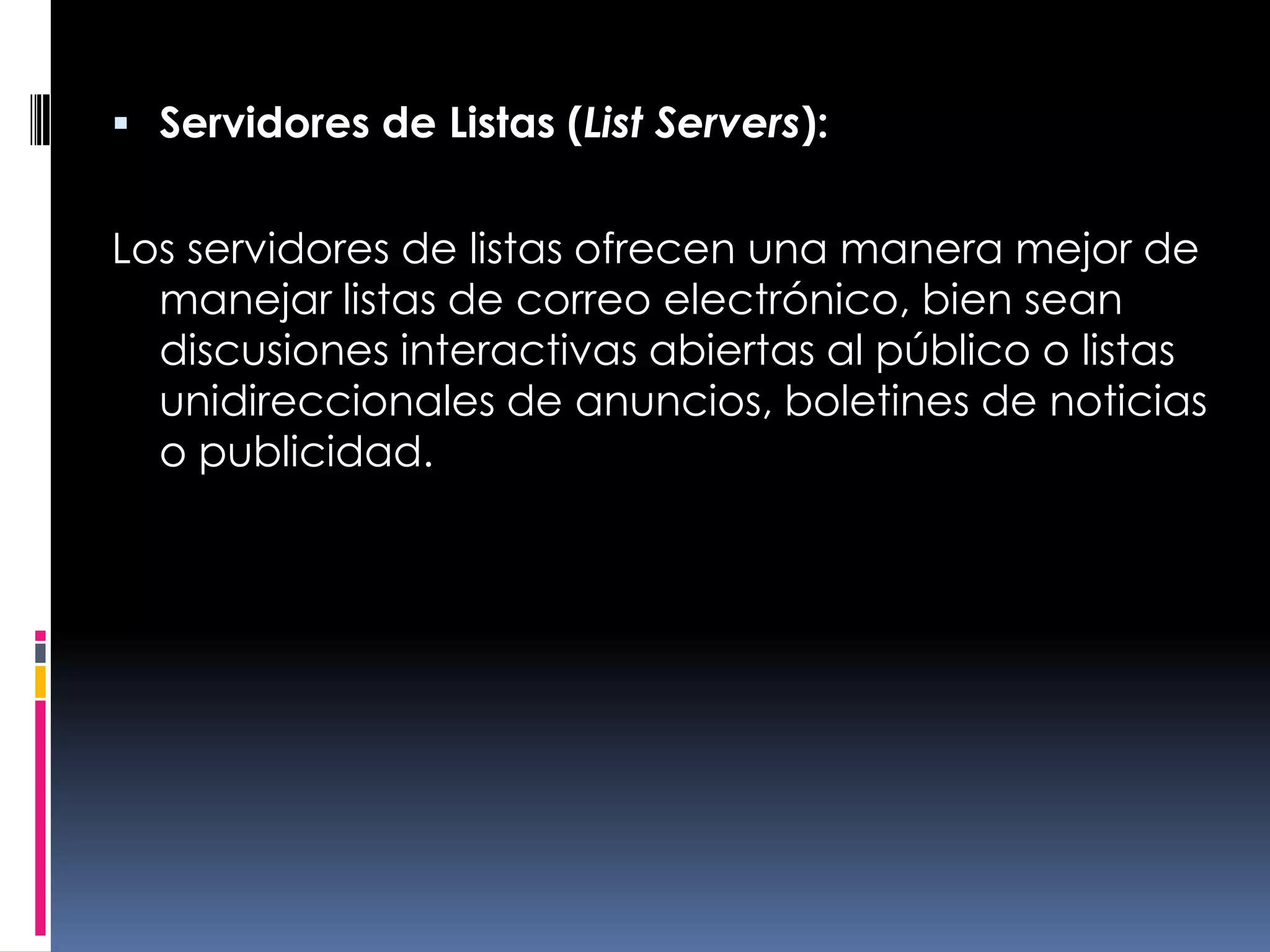 Servidores de Listas (List Servers):Los servidores de listas ofrecen una manera mejor de manejar listas de correo electrónico, bien sean discusiones interactivas abiertas al público o listas unidireccionales de anuncios, boletines de noticias o publicidad.