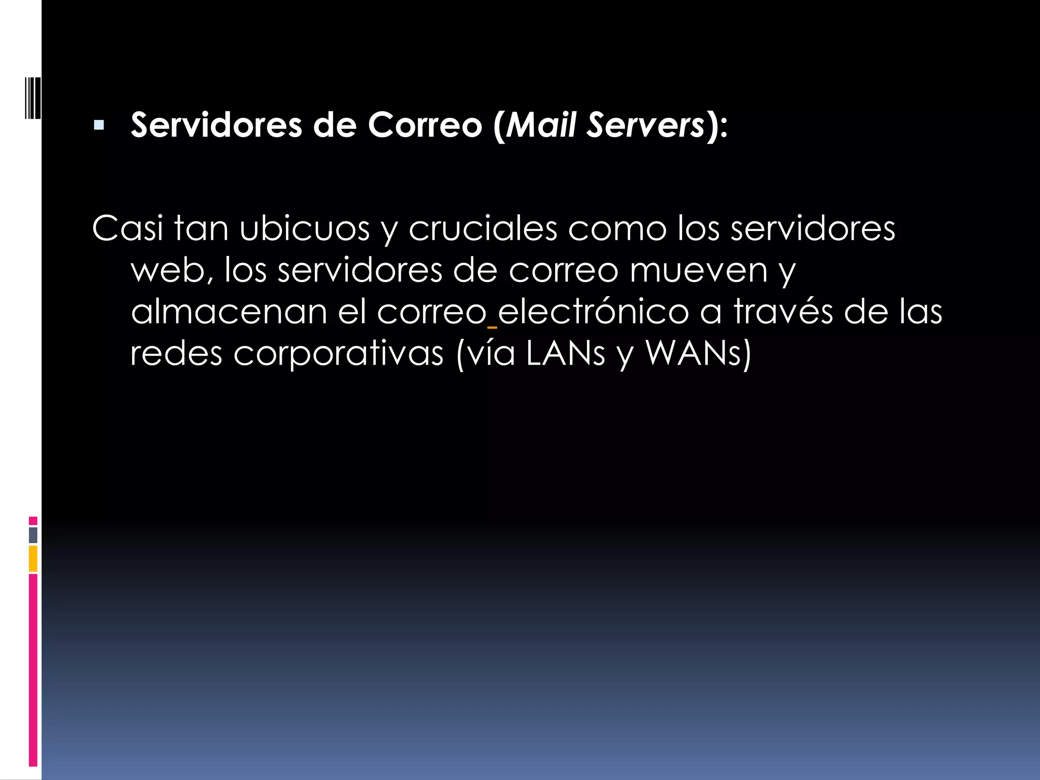 Servidores de Correo (Mail Servers):Casi tan ubicuos y cruciales como los servidores web, los servidores de correo mueven y almacenan el correoelectrónico a través de las redes corporativas (vía LANs y WANs) 