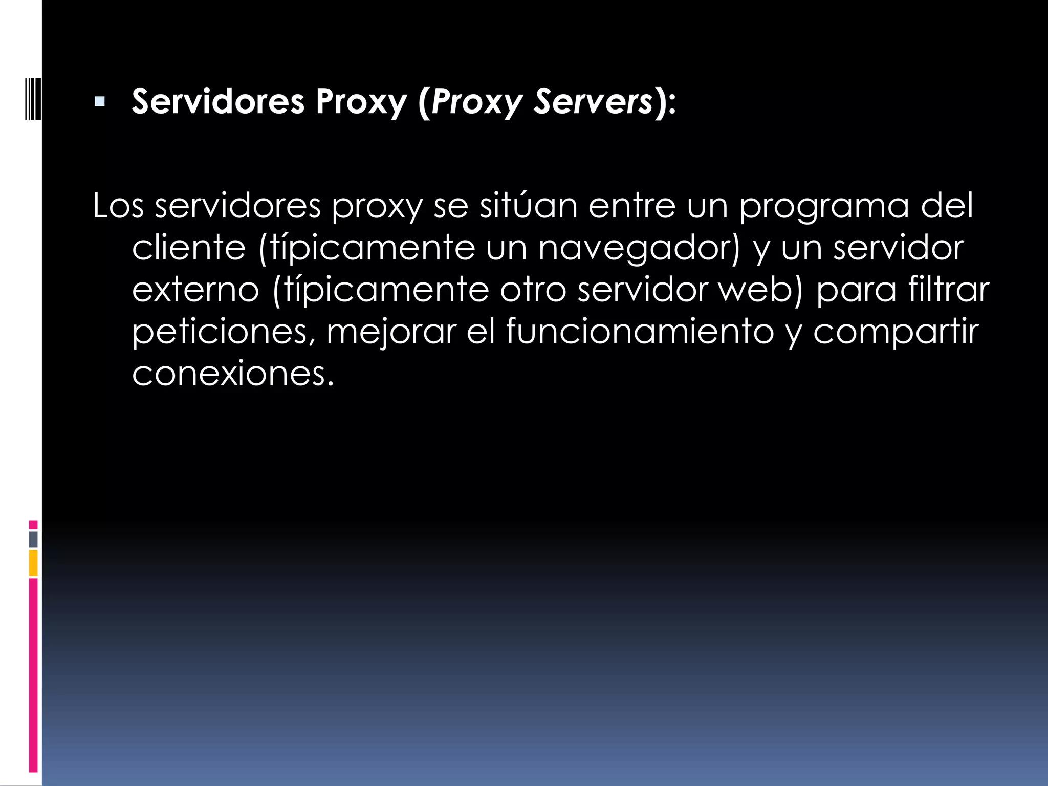 Servidores Proxy (Proxy Servers):Los servidores proxy se sitúan entre un programa del cliente (típicamente un navegador) y un servidor externo (típicamente otro servidor web) para filtrar peticiones, mejorar el funcionamiento y compartir conexiones.