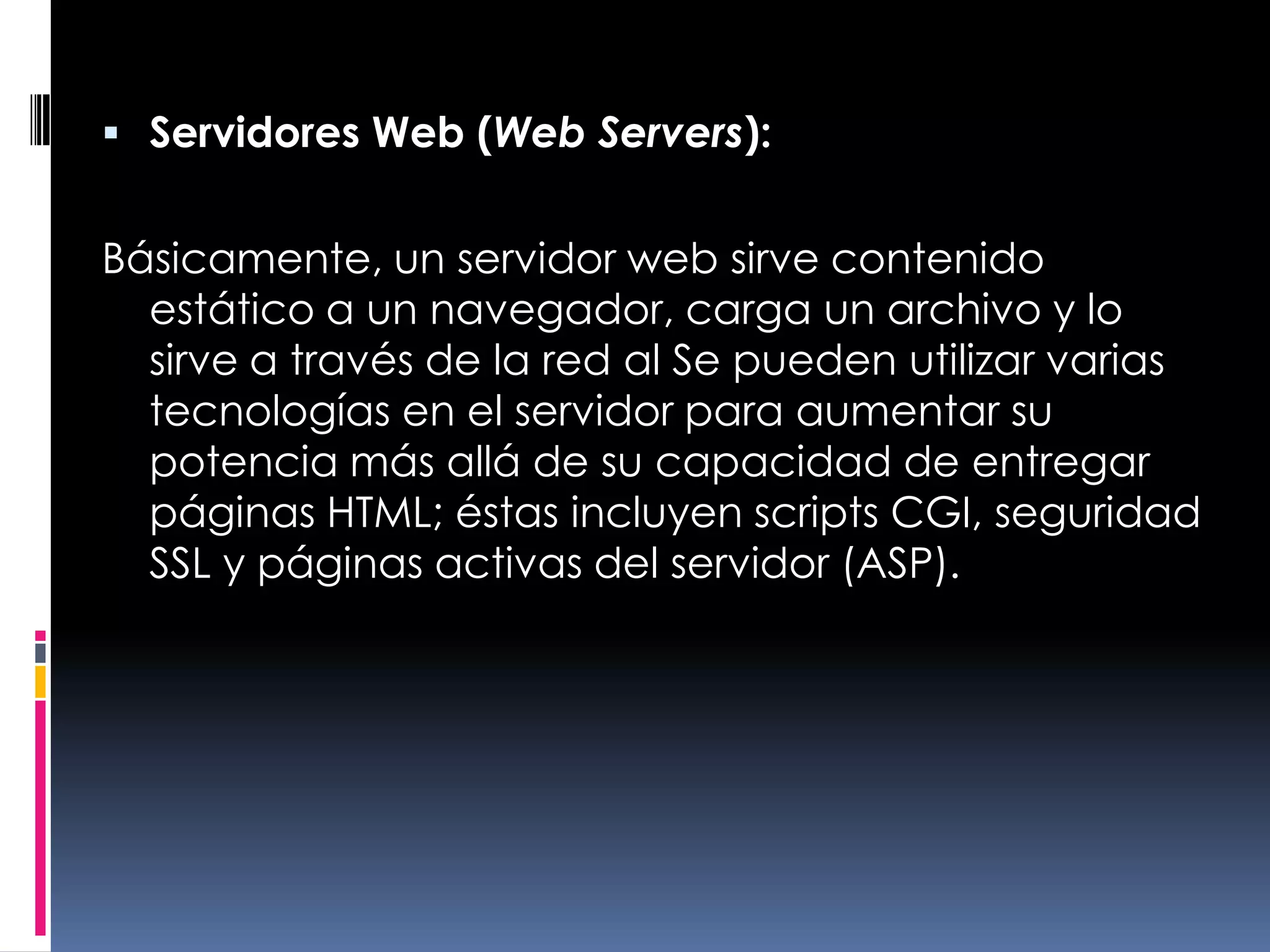 Servidores Web (Web Servers):Básicamente, un servidor web sirve contenido estático a un navegador, carga un archivo y lo sirve a través de la red al Se pueden utilizar varias tecnologías en el servidor para aumentar su potencia más allá de su capacidad de entregar páginas HTML; éstas incluyen scripts CGI, seguridad SSL y páginas activas del servidor (ASP).