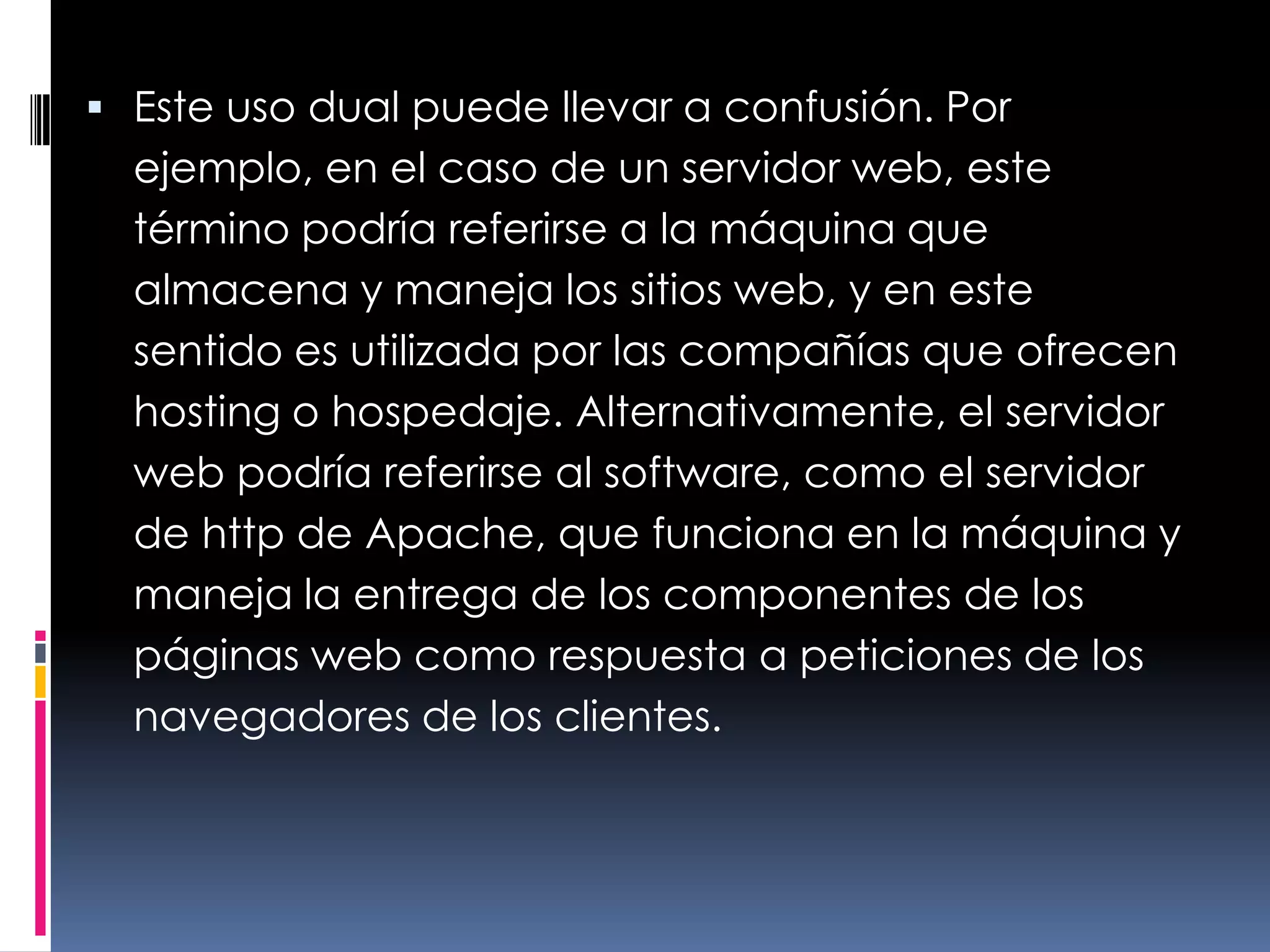 Este uso dual puede llevar a confusión. Por ejemplo, en el caso de un servidor web, este término podría referirse a la máquina que almacena y maneja los sitios web, y en este sentido es utilizada por las compañías que ofrecen hosting o hospedaje. Alternativamente, el servidor web podría referirse al software, como el servidor de http de Apache, que funciona en la máquina y maneja la entrega de los componentes de los páginas web como respuesta a peticiones de los navegadores de los clientes.