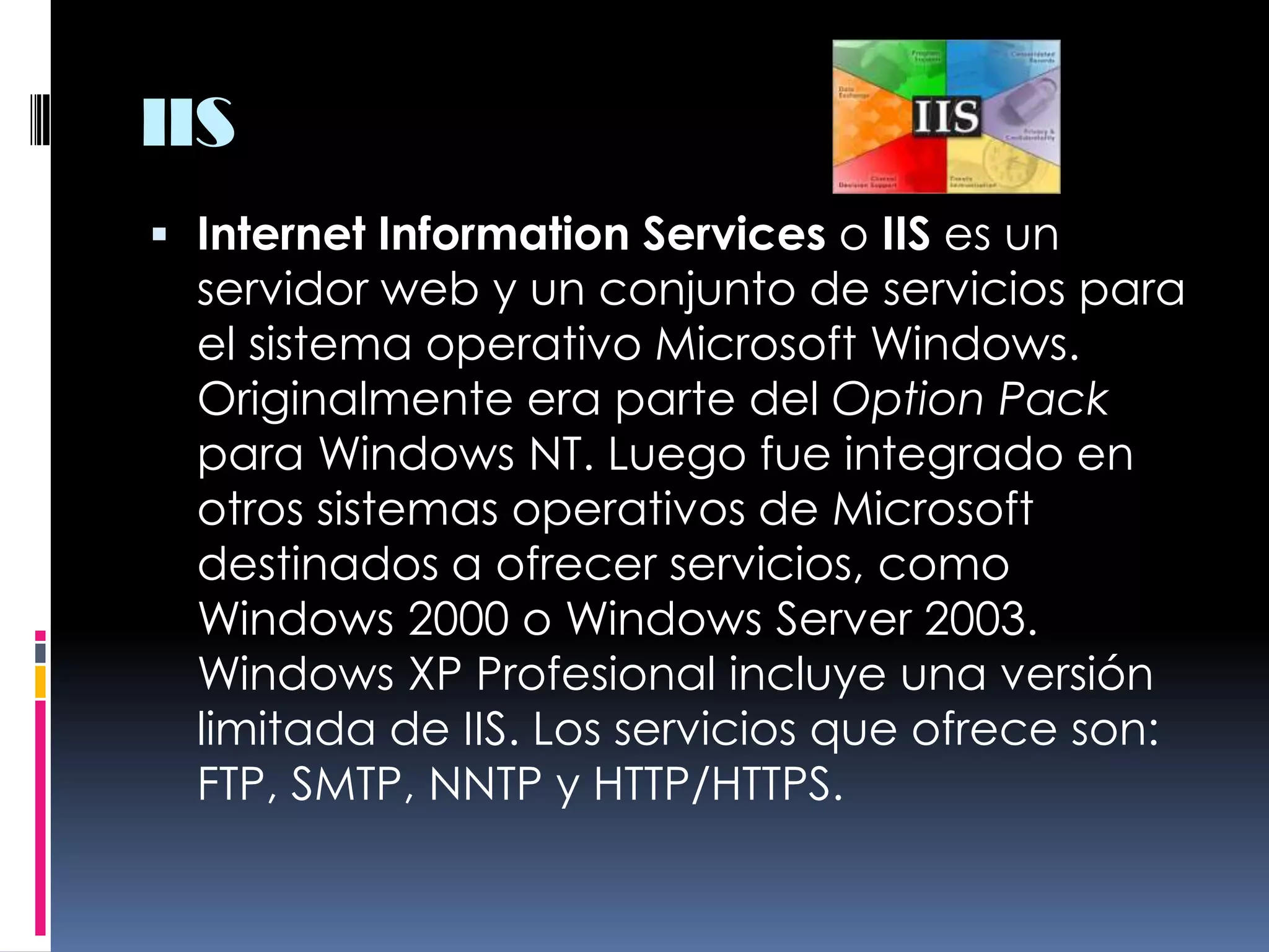 IISInternet Information Services o IIS es un servidor web y un conjunto de servicios para el sistema operativo Microsoft Windows. Originalmente era parte del Option Pack para Windows NT. Luego fue integrado en otros sistemas operativos de Microsoft destinados a ofrecer servicios, como Windows 2000 o Windows Server 2003. Windows XP Profesional incluye una versión limitada de IIS. Los servicios que ofrece son: FTP, SMTP, NNTP y HTTP/HTTPS.