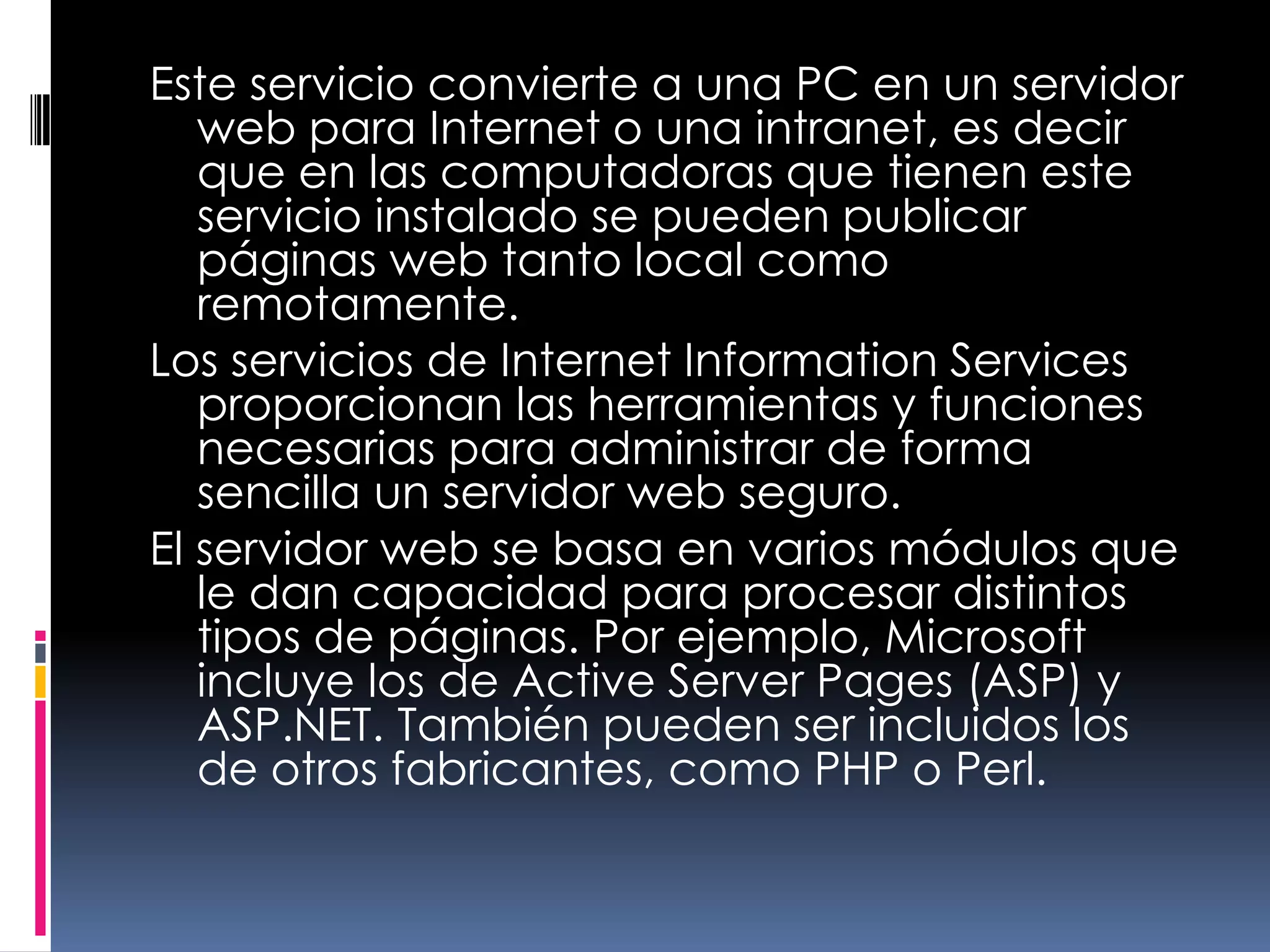 Este servicio convierte a una PC en un servidor web para Internet o una intranet, es decir que en las computadoras que tienen este servicio instalado se pueden publicar páginas web tanto local como remotamente.Los servicios de Internet InformationServices proporcionan las herramientas y funciones necesarias para administrar de forma sencilla un servidor web seguro.El servidor web se basa en varios módulos que le dan capacidad para procesar distintos tipos de páginas. Por ejemplo, Microsoft incluye los de Active Server Pages (ASP) y ASP.NET. También pueden ser incluidos los de otros fabricantes, como PHP o Perl.