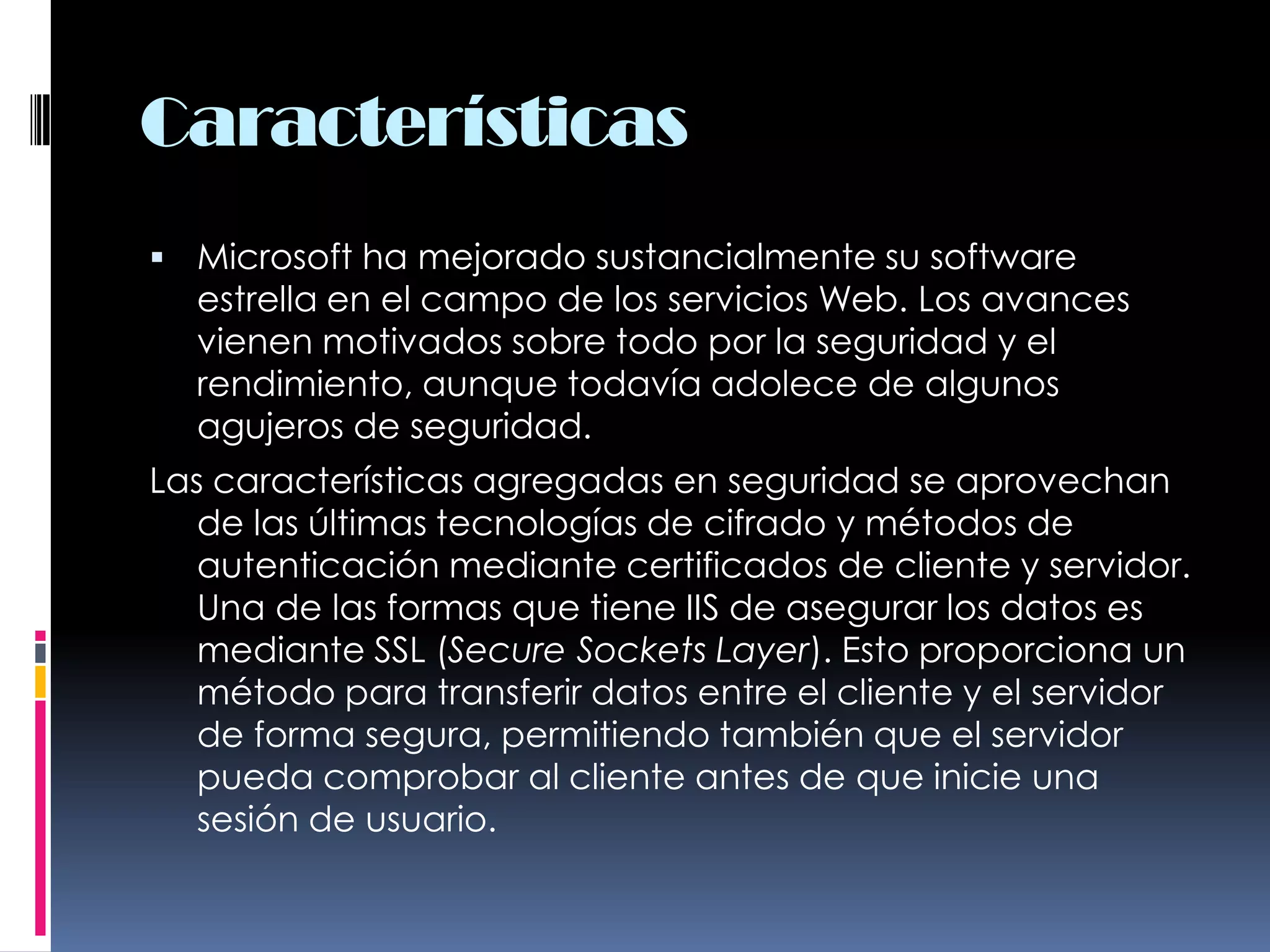 CaracterísticasMicrosoft ha mejorado sustancialmente su software estrella en el campo de los servicios Web. Los avances vienen motivados sobre todo por la seguridad y el rendimiento, aunque todavía adolece de algunos agujeros de seguridad.Las características agregadas en seguridad se aprovechan de las últimas tecnologías de cifrado y métodos de autenticación mediante certificados de cliente y servidor. Una de las formas que tiene IIS de asegurar los datos es mediante SSL (Secure Sockets Layer). Esto proporciona un método para transferir datos entre el cliente y el servidor de forma segura, permitiendo también que el servidor pueda comprobar al cliente antes de que inicie una sesión de usuario.