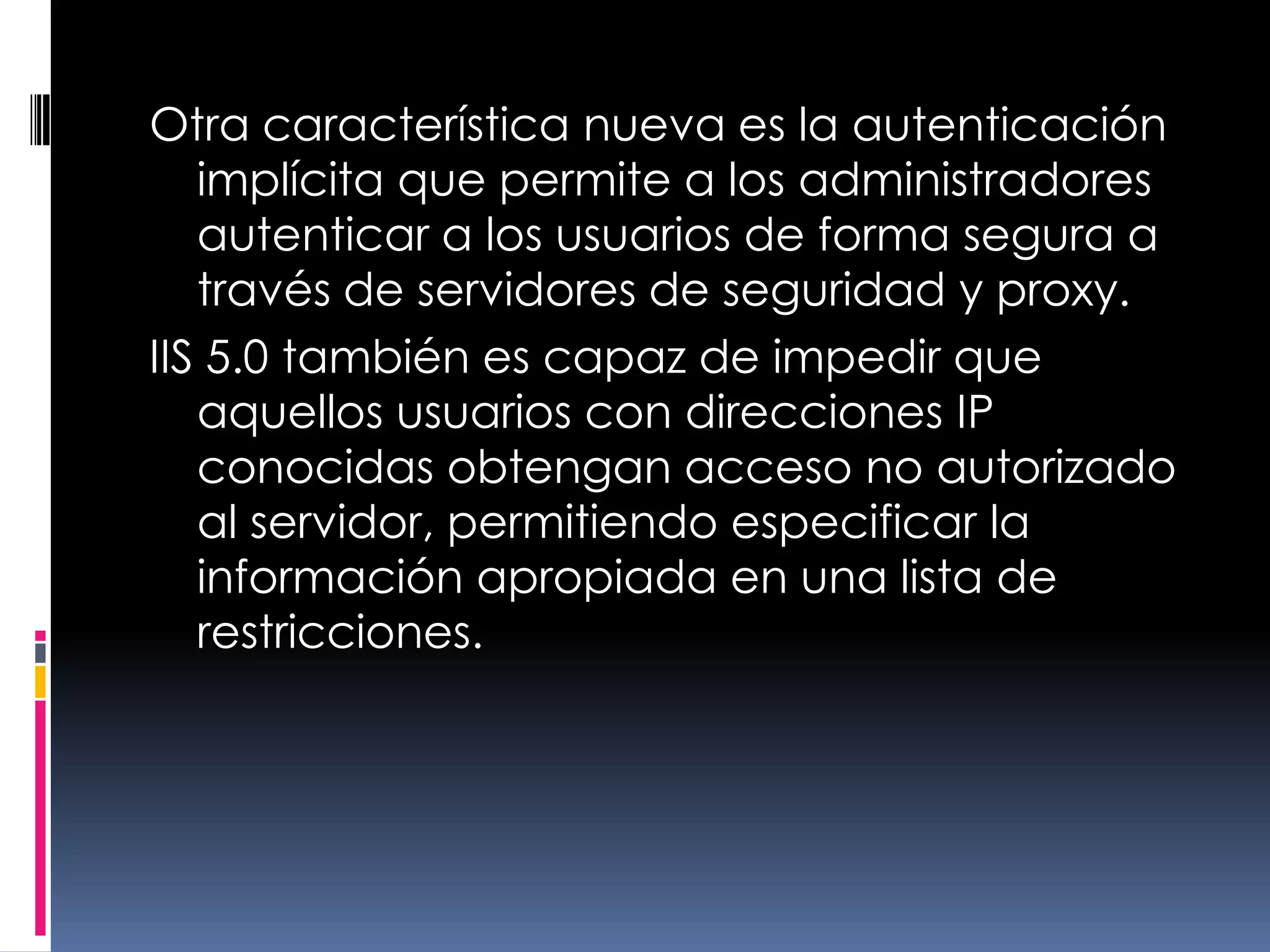 Otra característica nueva es la autenticación implícita que permite a los administradores autenticar a los usuarios de forma segura a través de servidores de seguridad y proxy.IIS 5.0 también es capaz de impedir que aquellos usuarios con direcciones IP conocidas obtengan acceso no autorizado al servidor, permitiendo especificar la información apropiada en una lista de restricciones.