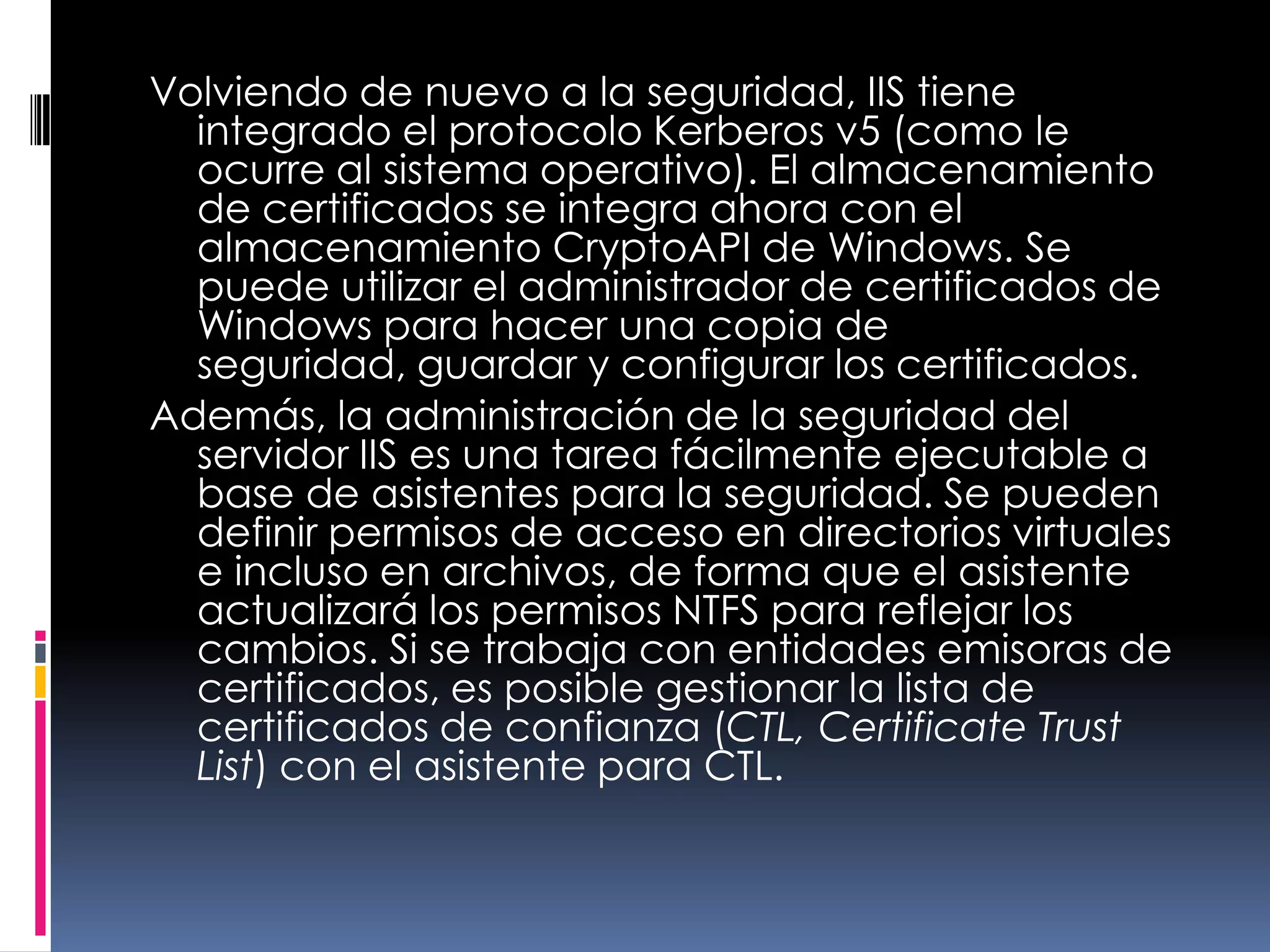 Volviendo de nuevo a la seguridad, IIS tiene integrado el protocolo Kerberos v5 (como le ocurre al sistema operativo). El almacenamiento de certificados se integra ahora con el almacenamiento CryptoAPI de Windows. Se puede utilizar el administrador de certificados de Windows para hacer una copia de seguridad, guardar y configurar los certificados.Además, la administración de la seguridad del servidor IIS es una tarea fácilmente ejecutable a base de asistentes para la seguridad. Se pueden definir permisos de acceso en directorios virtuales e incluso en archivos, de forma que el asistente actualizará los permisos NTFS para reflejar los cambios. Si se trabaja con entidades emisoras de certificados, es posible gestionar la lista de certificados de confianza (CTL, Certificate Trust List) con el asistente para CTL.