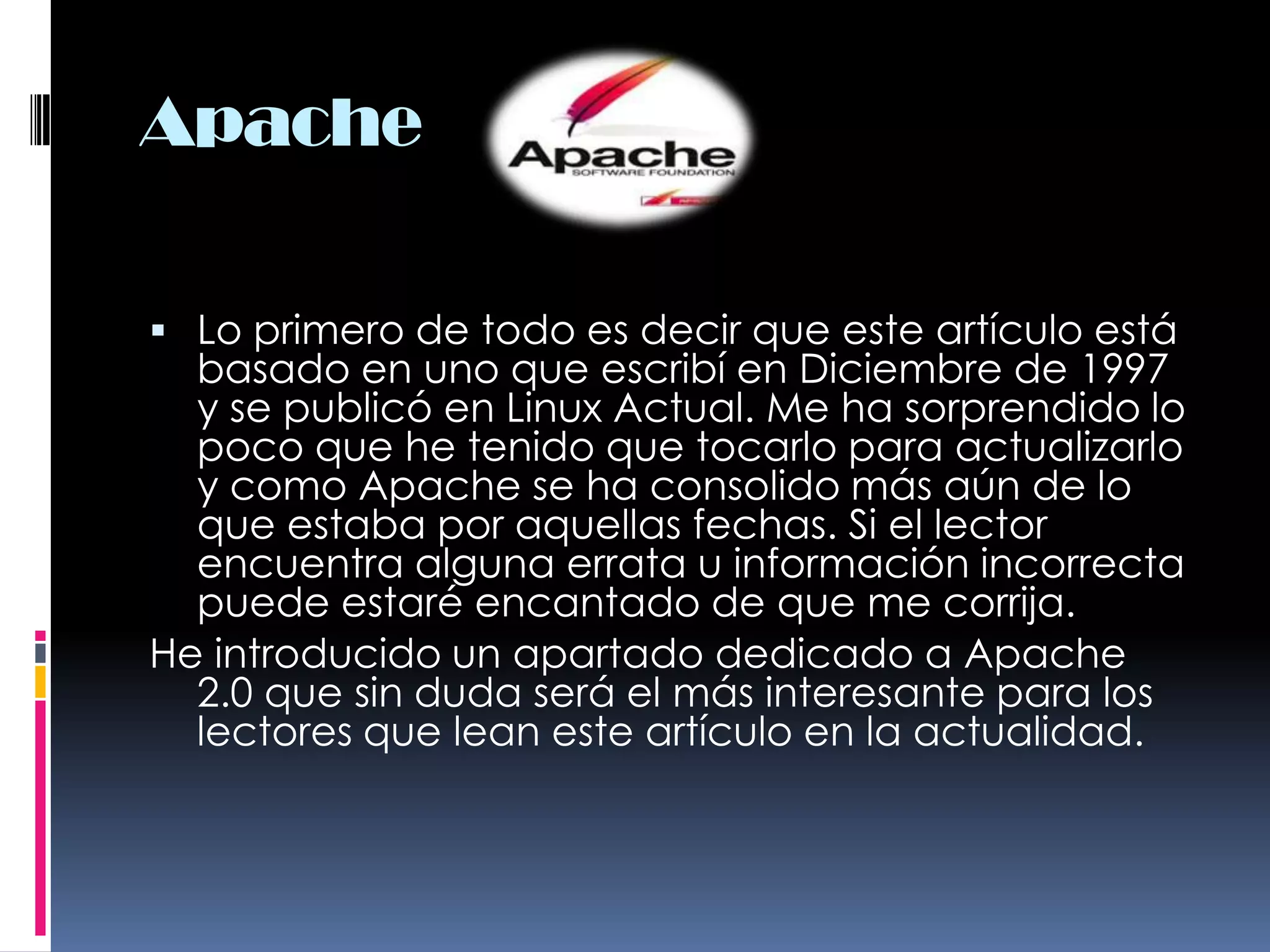 ApacheLo primero de todo es decir que este artículo está basado en uno que escribí en Diciembre de 1997 y se publicó en Linux Actual. Me ha sorprendido lo poco que he tenido que tocarlo para actualizarlo y como Apache se ha consolido más aún de lo que estaba por aquellas fechas. Si el lector encuentra alguna errata u información incorrecta puede estaré encantado de que me corrija.He introducido un apartado dedicado a Apache 2.0 que sin duda será el más interesante para los lectores que lean este artículo en la actualidad.