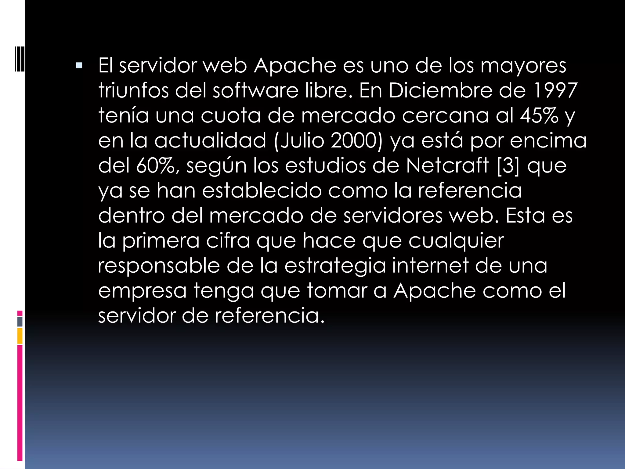 El servidor web Apache es uno de los mayores triunfos del software libre. En Diciembre de 1997 tenía una cuota de mercado cercana al 45% y en la actualidad (Julio 2000) ya está por encima del 60%, según los estudios de Netcraft [3] que ya se han establecido como la referencia dentro del mercado de servidores web. Esta es la primera cifra que hace que cualquier responsable de la estrategia internet de una empresa tenga que tomar a Apache como el servidor de referencia.