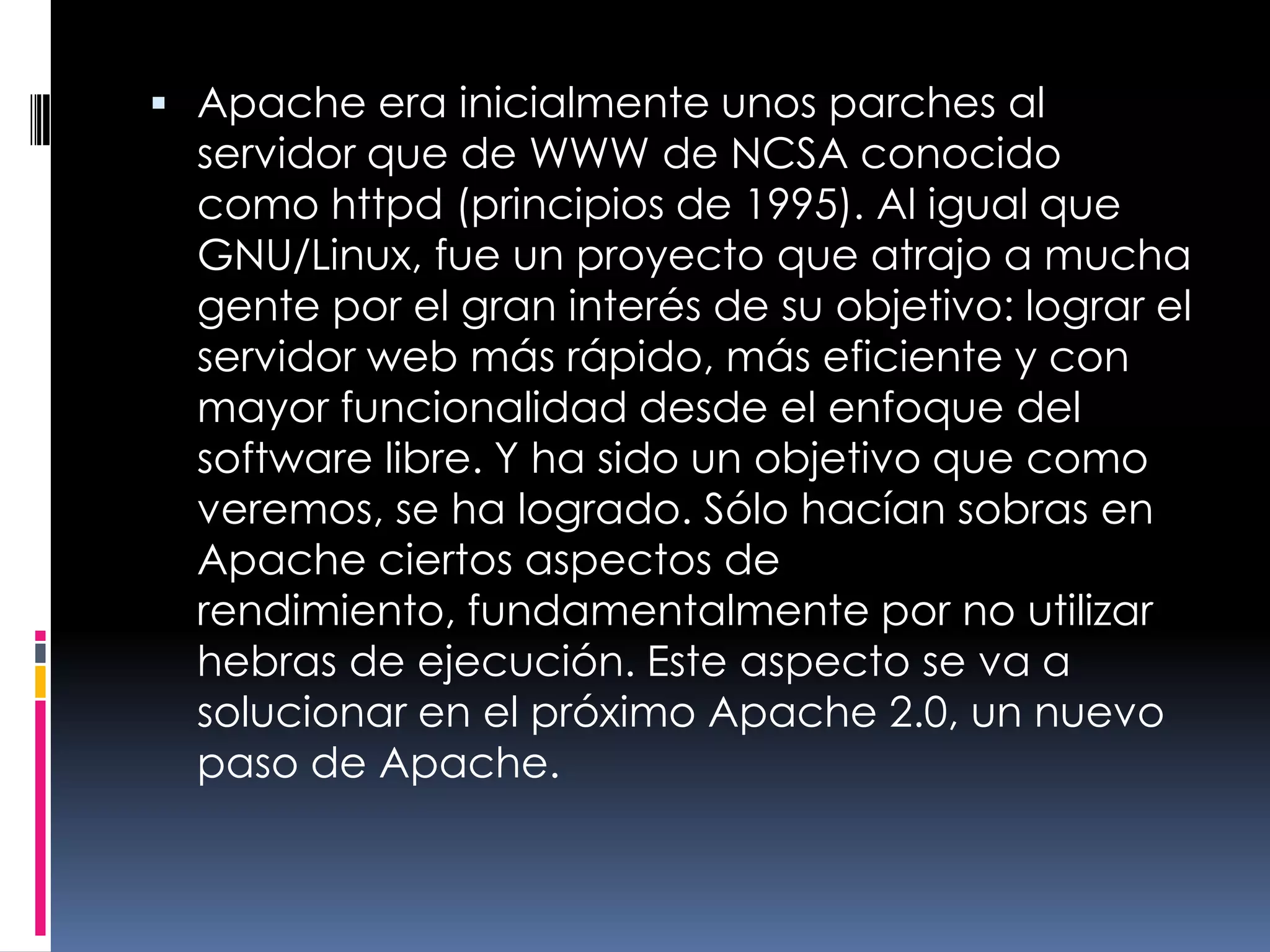 Apache era inicialmente unos parches al servidor que de WWW de NCSA conocido como httpd (principios de 1995). Al igual que GNU/Linux, fue un proyecto que atrajo a mucha gente por el gran interés de su objetivo: lograr el servidor web más rápido, más eficiente y con mayor funcionalidad desde el enfoque del software libre. Y ha sido un objetivo que como veremos, se ha logrado. Sólo hacían sobras en Apache ciertos aspectos de rendimiento, fundamentalmente por no utilizar hebras de ejecución. Este aspecto se va a solucionar en el próximo Apache 2.0, un nuevo paso de Apache.