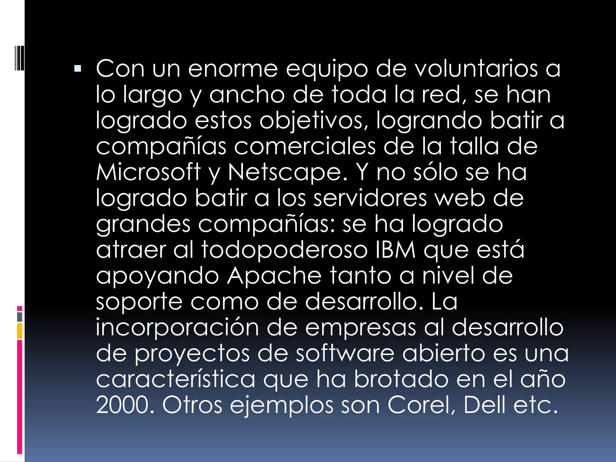 Con un enorme equipo de voluntarios a lo largo y ancho de toda la red, se han logrado estos objetivos, logrando batir a compañías comerciales de la talla de Microsoft y Netscape. Y no sólo se ha logrado batir a los servidores web de grandes compañías: se ha logrado atraer al todopoderoso IBM que está apoyando Apache tanto a nivel de soporte como de desarrollo. La incorporación de empresas al desarrollo de proyectos de software abierto es una característica que ha brotado en el año 2000. Otros ejemplos son Corel, Dell etc.