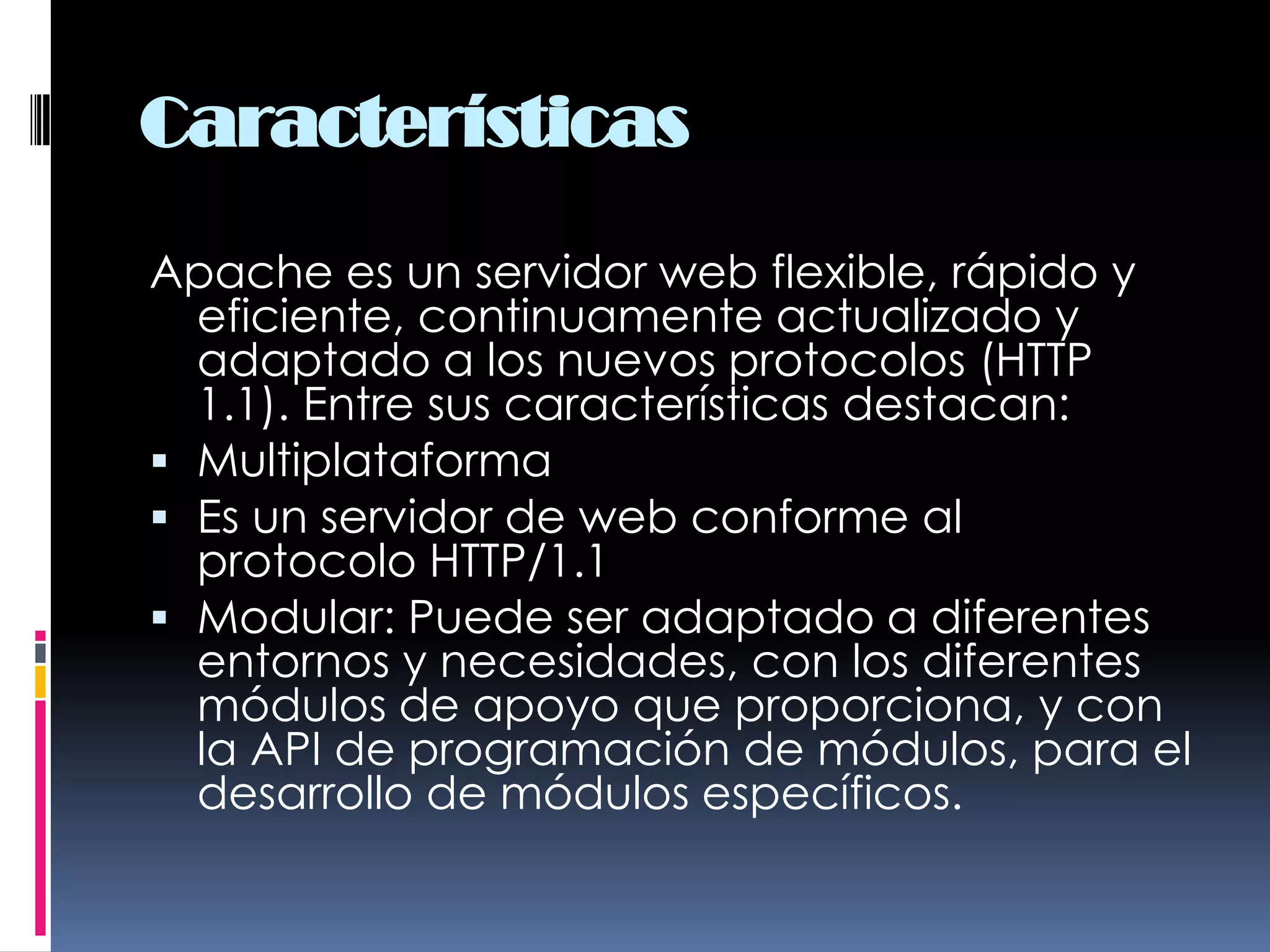 CaracterísticasApache es un servidor web flexible, rápido y eficiente, continuamente actualizado y adaptado a los nuevos protocolos (HTTP 1.1). Entre sus características destacan: MultiplataformaEs un servidor de web conforme al protocolo HTTP/1.1Modular: Puede ser adaptado a diferentes entornos y necesidades, con los diferentes módulos de apoyo que proporciona, y con la API de programación de módulos, para el desarrollo de módulos específicos.