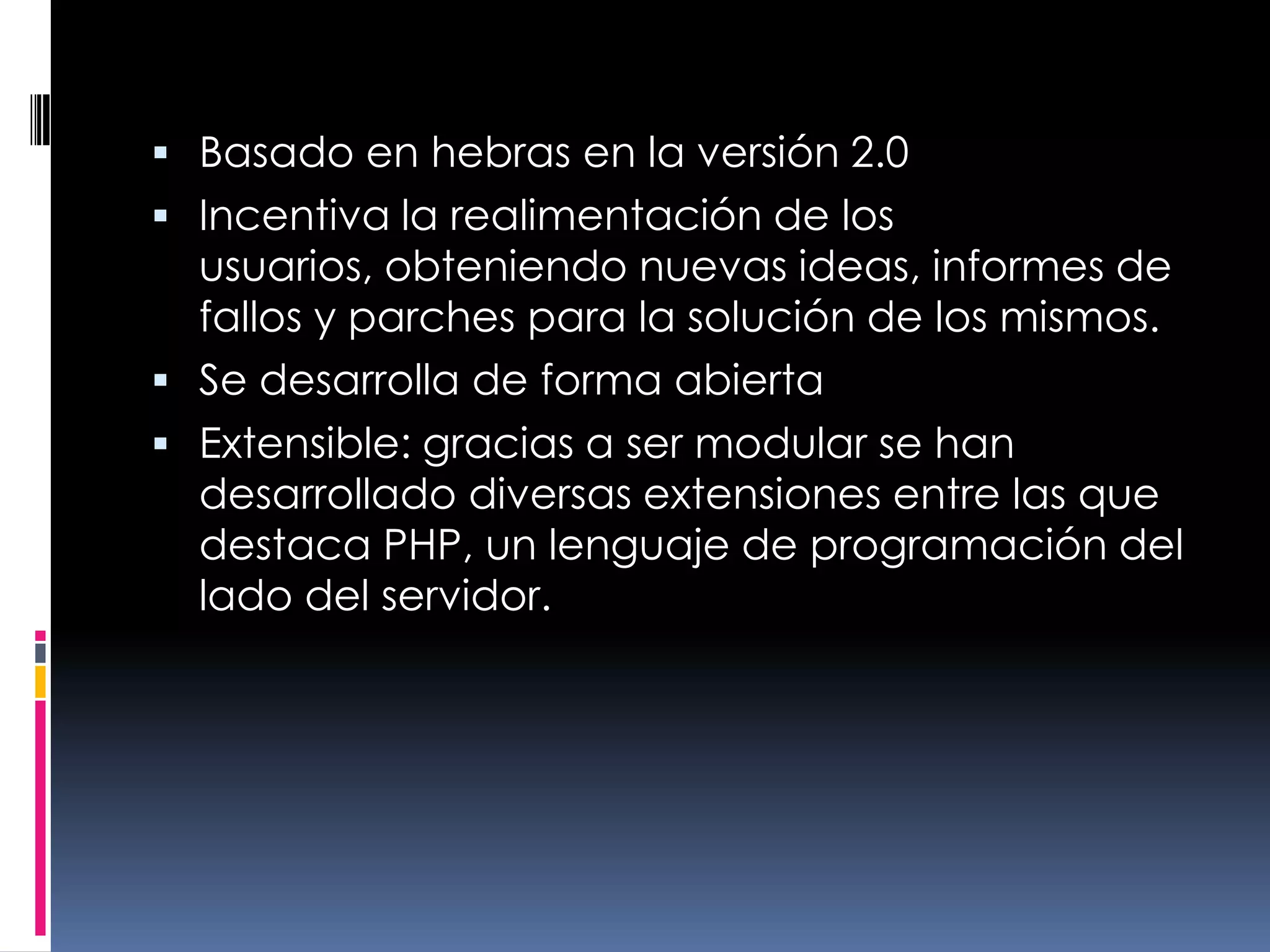Basado en hebras en la versión 2.0Incentiva la realimentación de los usuarios, obteniendo nuevas ideas, informes de fallos y parches para la solución de los mismos.Se desarrolla de forma abiertaExtensible: gracias a ser modular se han desarrollado diversas extensiones entre las que destaca PHP, un lenguaje de programación del lado del servidor.