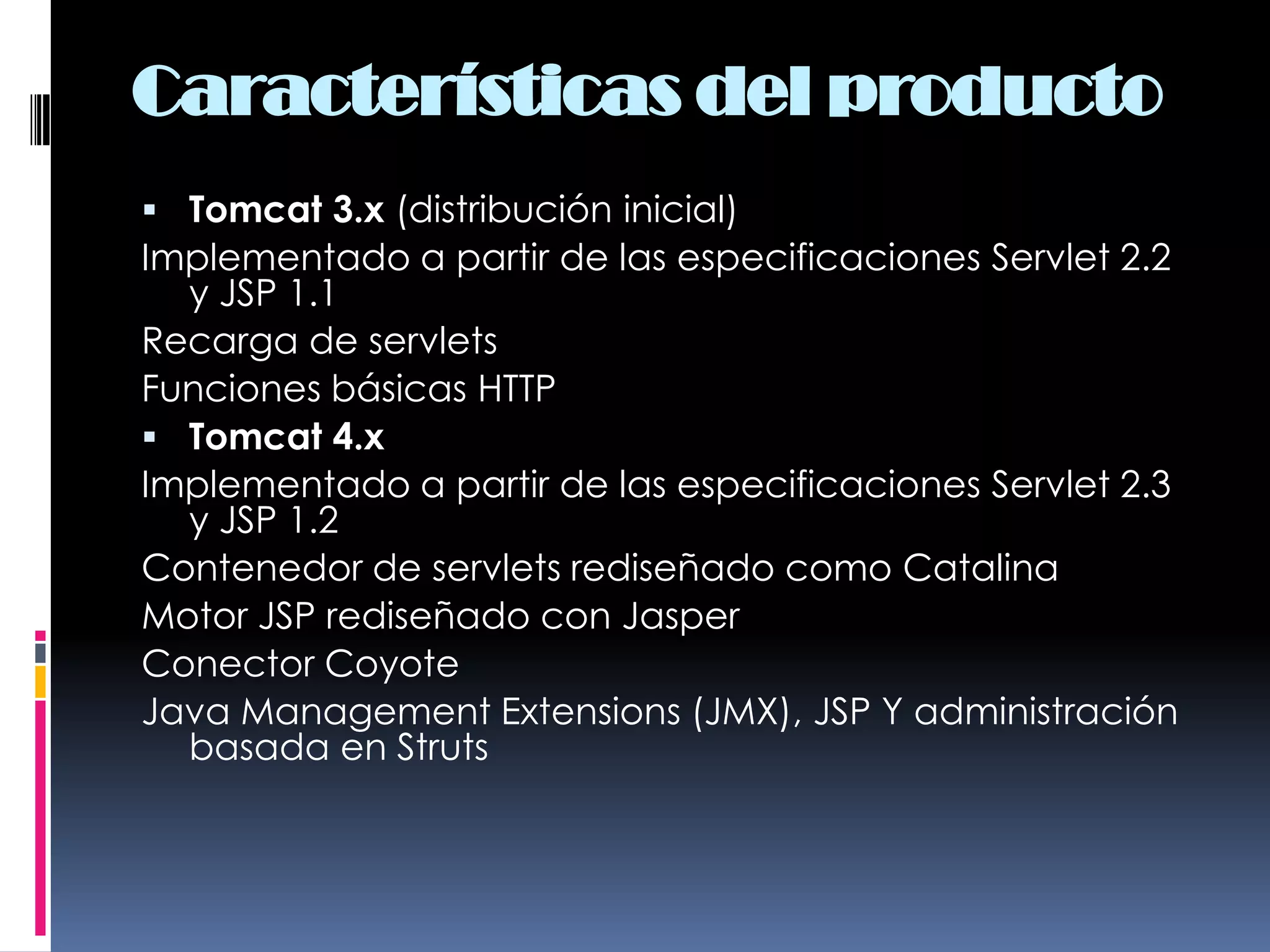 Características del productoTomcat 3.x (distribución inicial)Implementado a partir de las especificaciones Servlet 2.2 y JSP 1.1 Recarga de servlets Funciones básicas HTTP Tomcat 4.xImplementado a partir de las especificaciones Servlet 2.3 y JSP 1.2 Contenedor de servlets rediseñado como Catalina Motor JSP rediseñado con Jasper Conector Coyote Java Management Extensions (JMX), JSP Y administración basada en Struts 