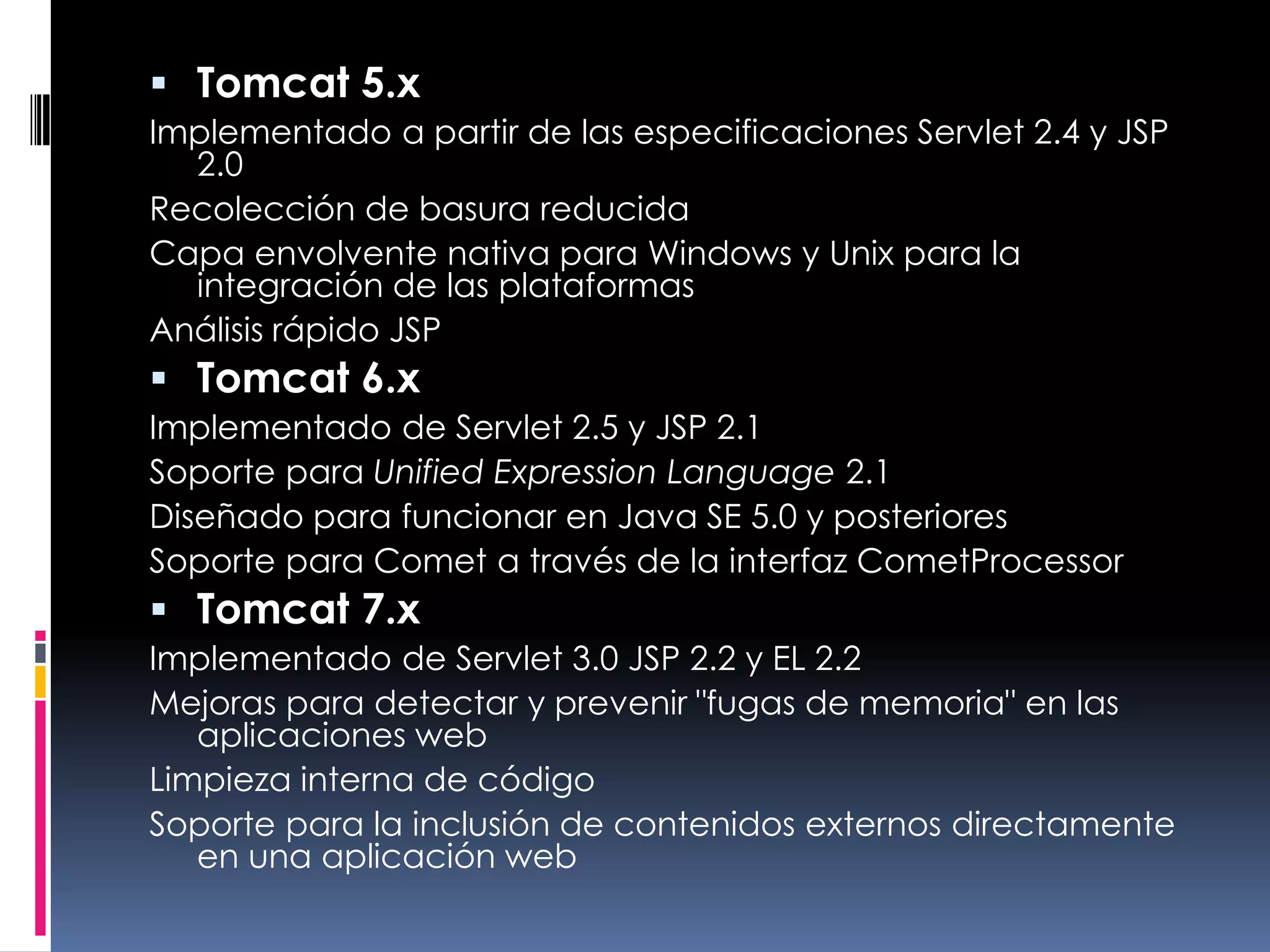 Tomcat 5.xImplementado a partir de las especificaciones Servlet 2.4 y JSP 2.0 Recolección de basura reducida Capa envolvente nativa para Windows y Unix para la integración de las plataformas Análisis rápido JSP Tomcat 6.xImplementado de Servlet 2.5 y JSP 2.1 Soporte para Unified Expression Language 2.1 Diseñado para funcionar en Java SE 5.0 y posteriores Soporte para Comet a través de la interfaz CometProcessor Tomcat 7.xImplementado de Servlet 3.0 JSP 2.2 y EL 2.2 Mejoras para detectar y prevenir "fugas de memoria" en las aplicaciones web Limpieza interna de código Soporte para la inclusión de contenidos externos directamente en una aplicación web 