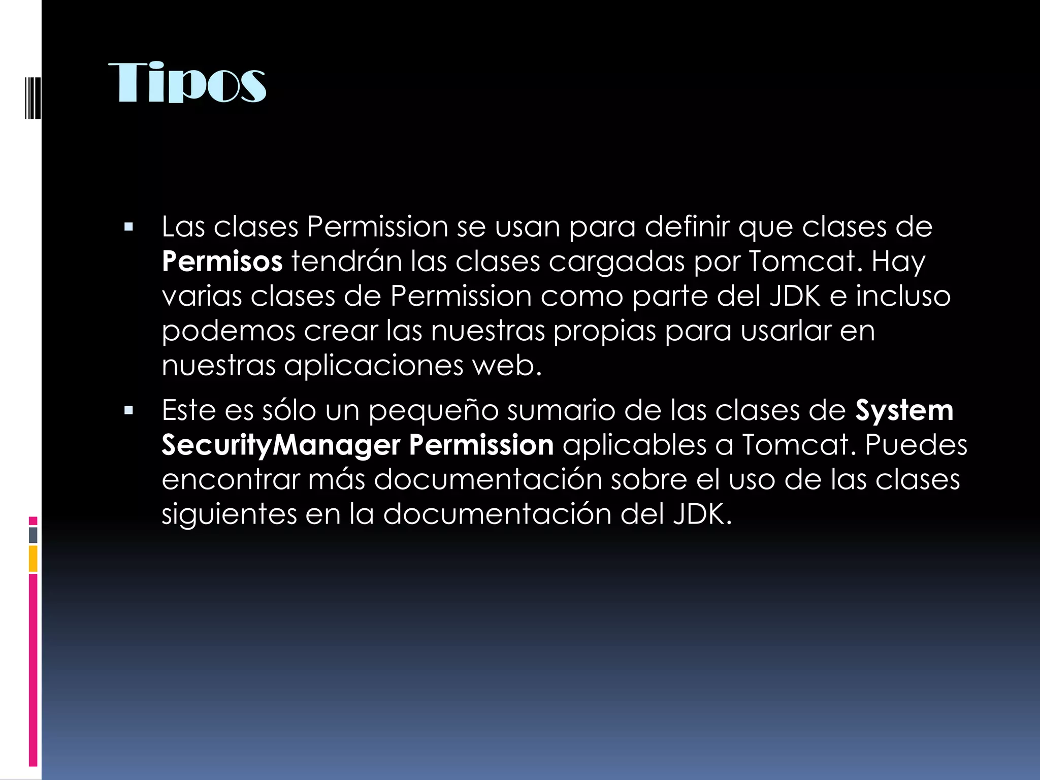 TiposLas clases Permission se usan para definir que clases de Permisos tendrán las clases cargadas por Tomcat. Hay varias clases de Permission como parte del JDK e incluso podemos crear las nuestras propias para usarlar en nuestras aplicaciones web. Este es sólo un pequeño sumario de las clases de System SecurityManager Permission aplicables a Tomcat. Puedes encontrar más documentación sobre el uso de las clases siguientes en la documentación del JDK. 