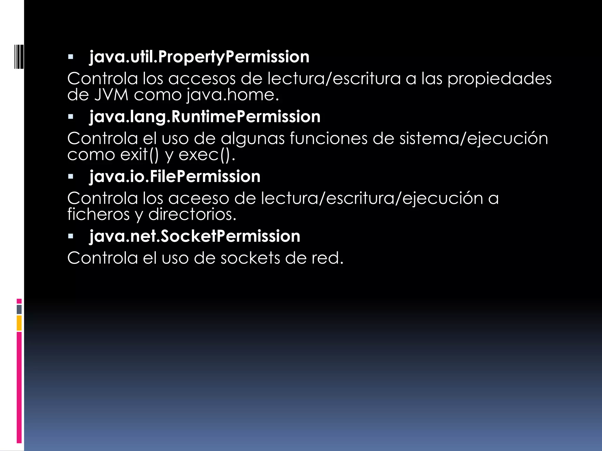 java.util.PropertyPermissionControla los accesos de lectura/escritura a las propiedades de JVM como java.home. java.lang.RuntimePermissionControla el uso de algunas funciones de sistema/ejecución como exit() y exec(). java.io.FilePermissionControla los aceeso de lectura/escritura/ejecución a ficheros y directorios. java.net.SocketPermissionControla el uso de sockets de red. 