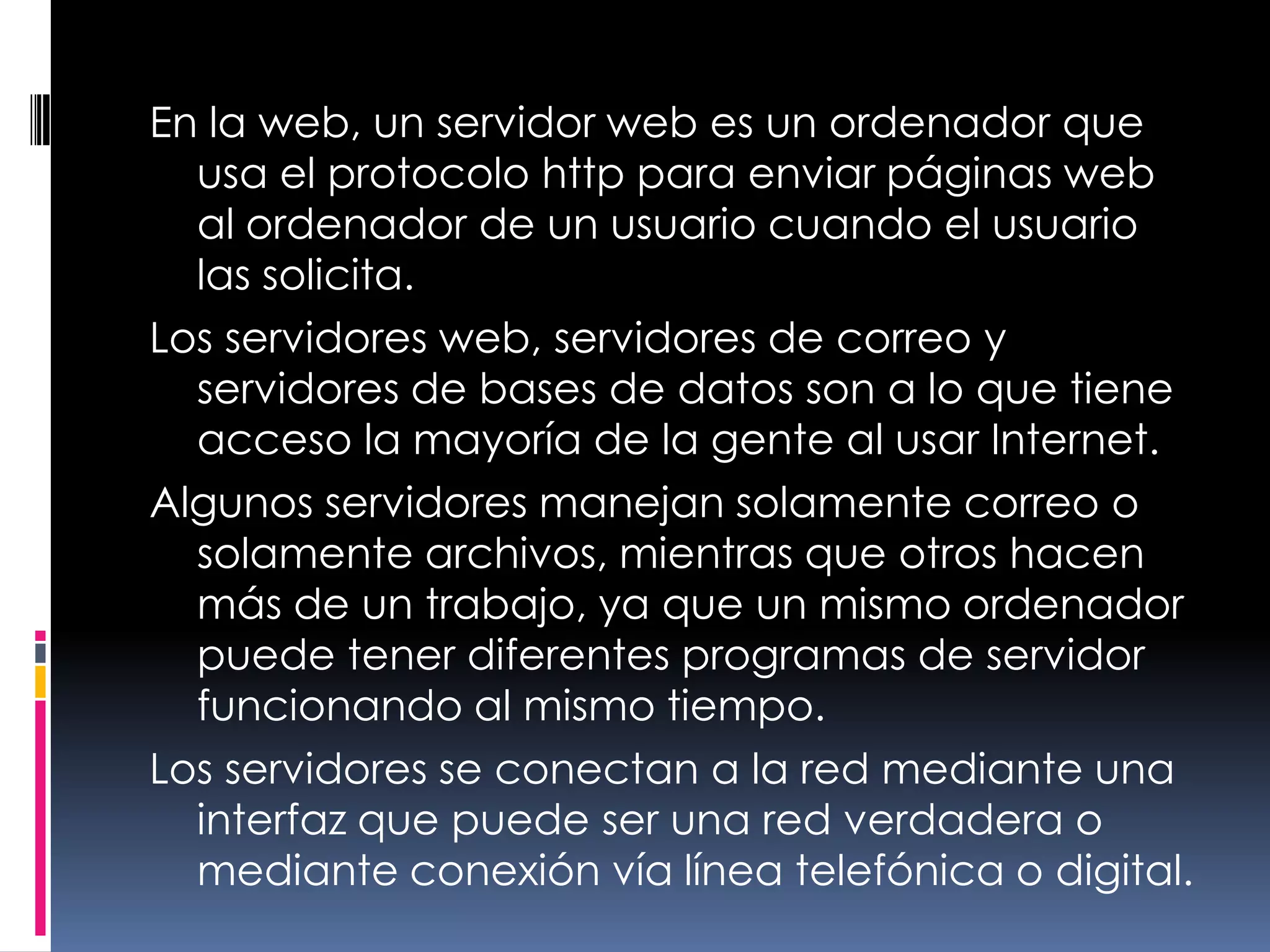 En la web, un servidor web es un ordenador que usa el protocolo http para enviar páginas web al ordenador de un usuario cuando el usuario las solicita.Los servidores web, servidores de correo y servidores de bases de datos son a lo que tiene acceso la mayoría de la gente al usar Internet.Algunos servidores manejan solamente correo o solamente archivos, mientras que otros hacen más de un trabajo, ya que un mismo ordenador puede tener diferentes programas de servidor funcionando al mismo tiempo.Los servidores se conectan a la red mediante una interfaz que puede ser una red verdadera o mediante conexión vía línea telefónica o digital.