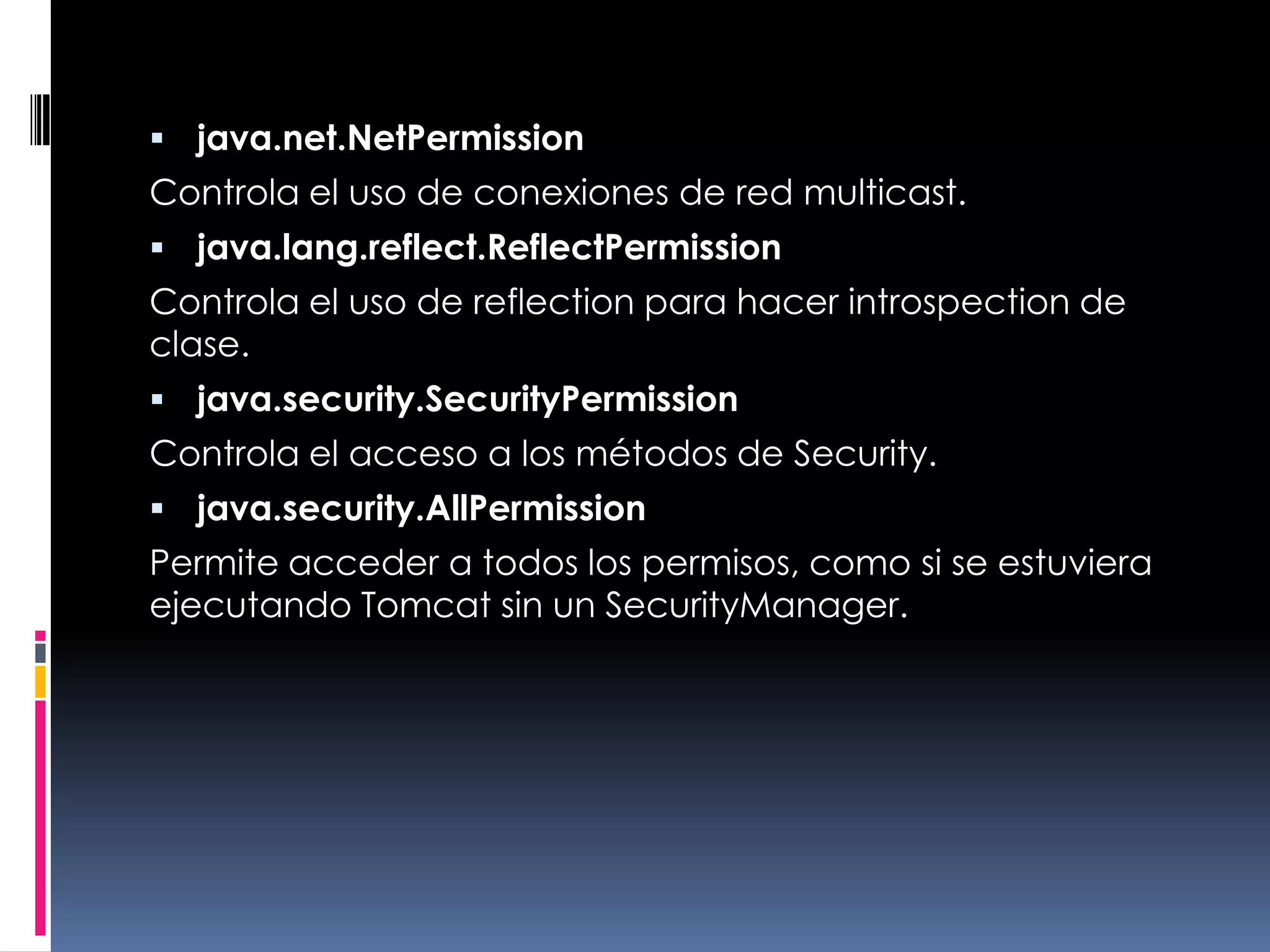 java.net.NetPermissionControla el uso de conexiones de red multicast. java.lang.reflect.ReflectPermissionControla el uso de reflection para hacer introspection de clase. java.security.SecurityPermissionControla el acceso a los métodos de Security. java.security.AllPermissionPermite acceder a todos los permisos, como si se estuviera ejecutando Tomcat sin un SecurityManager. 