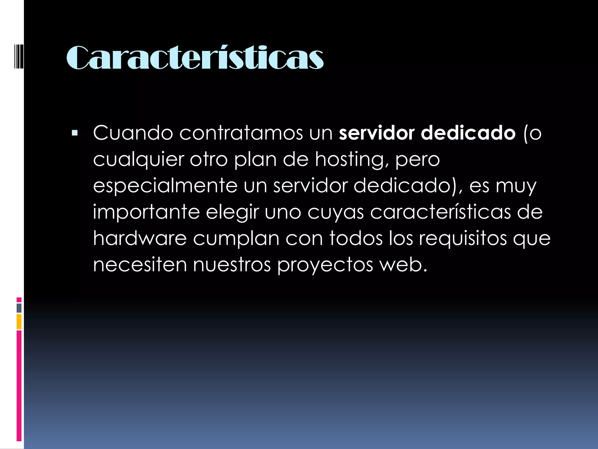 CaracterísticasCuando contratamos un servidor dedicado (o cualquier otro plan de hosting, pero especialmente un servidor dedicado), es muy importante elegir uno cuyas características de hardware cumplan con todos los requisitos que necesiten nuestros proyectos web.