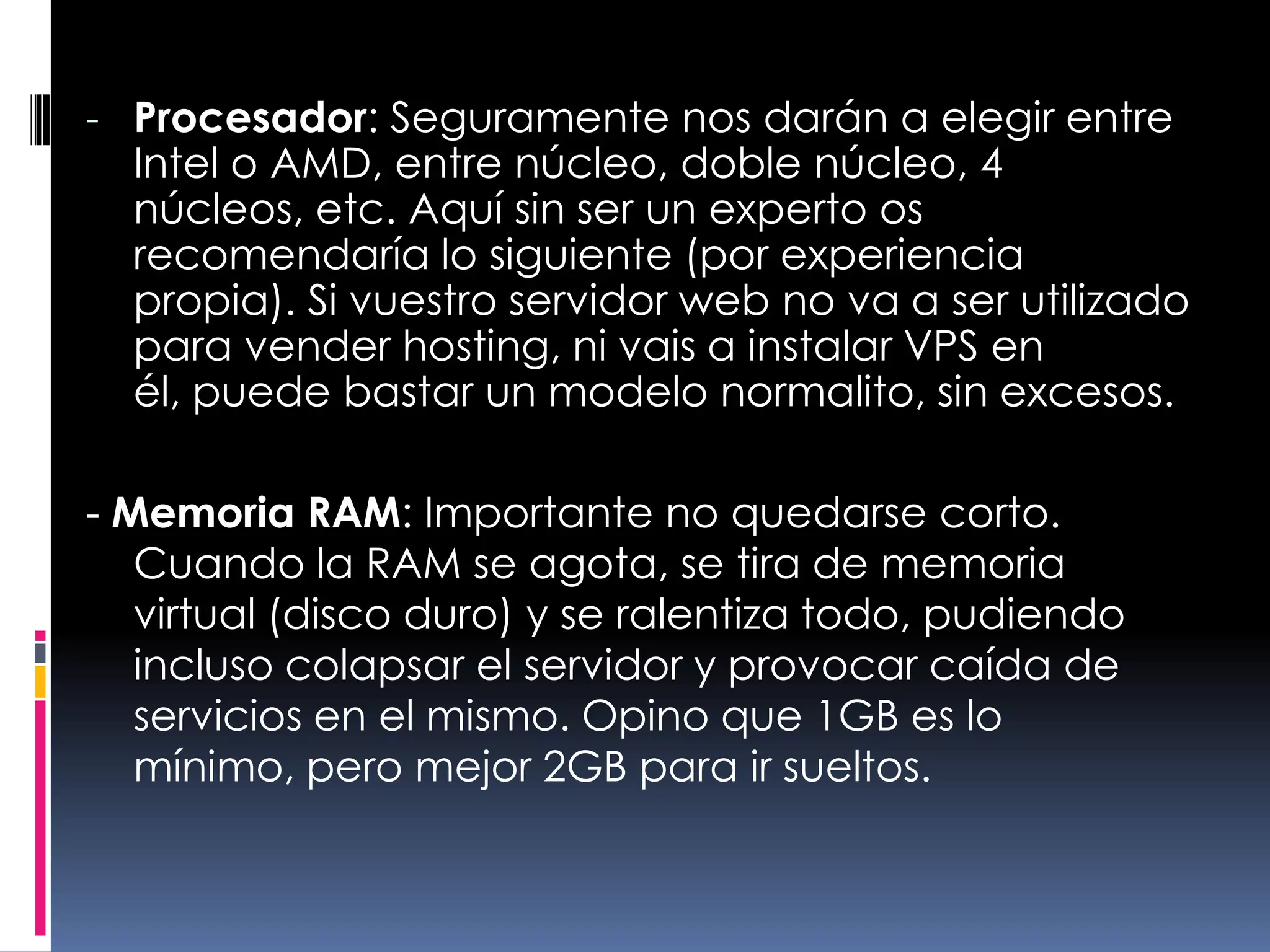 Procesador: Seguramente nos darán a elegir entre Intel o AMD, entre núcleo, doble núcleo, 4 núcleos, etc. Aquí sin ser un experto os recomendaría lo siguiente (por experiencia propia). Si vuestro servidor web no va a ser utilizado para vender hosting, ni vais a instalar VPS en él, puede bastar un modelo normalito, sin excesos.- Memoria RAM: Importante no quedarse corto. Cuando la RAM se agota, se tira de memoria virtual (disco duro) y se ralentiza todo, pudiendo incluso colapsar el servidor y provocar caída de servicios en el mismo. Opino que 1GB es lo mínimo, pero mejor 2GB para ir sueltos.