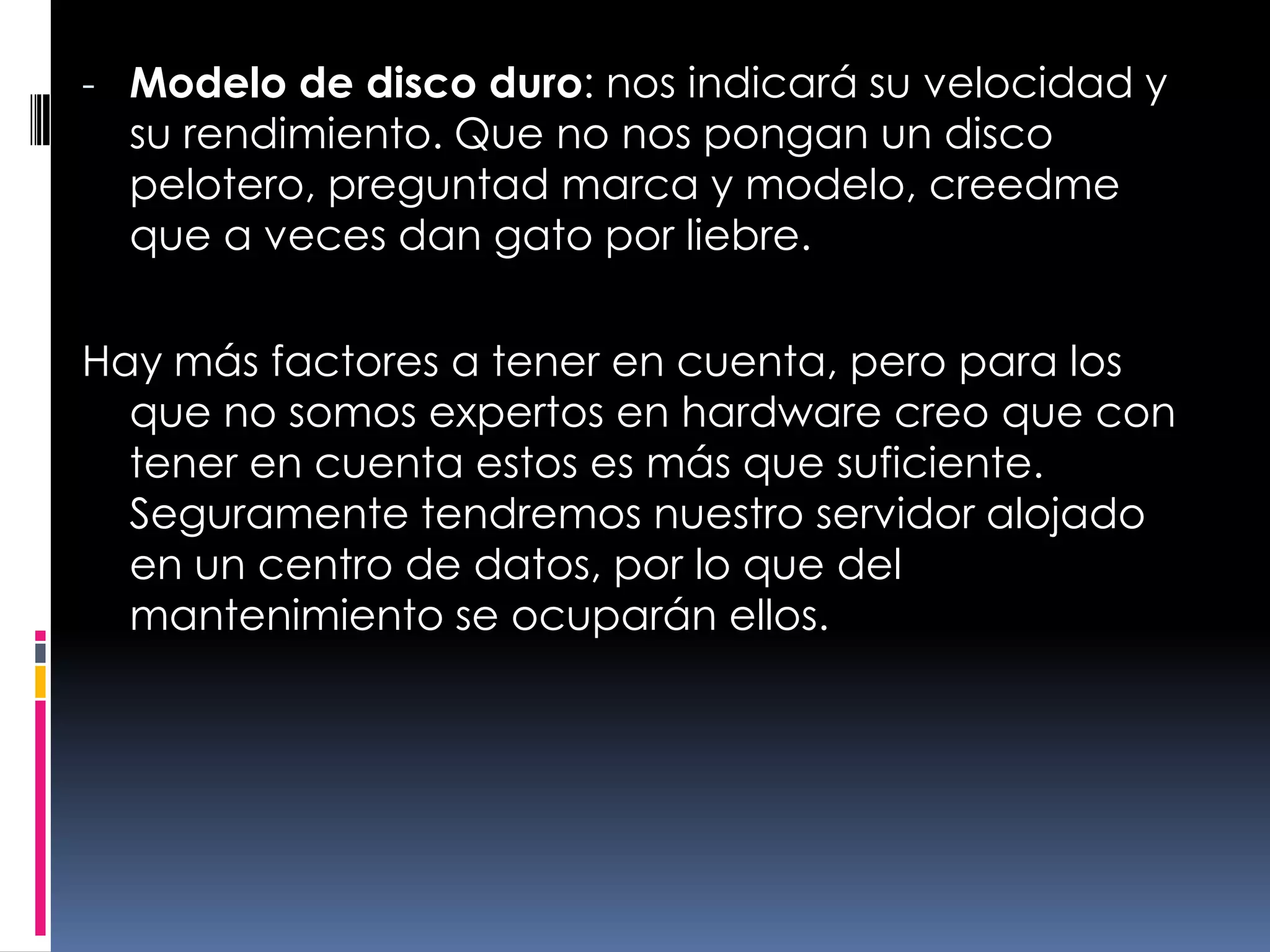 Modelo de disco duro: nos indicará su velocidad y su rendimiento. Que no nos pongan un disco pelotero, preguntad marca y modelo, creedme que a veces dan gato por liebre.Hay más factores a tener en cuenta, pero para los que no somos expertos en hardware creo que con tener en cuenta estos es más que suficiente. Seguramente tendremos nuestro servidor alojado en un centro de datos, por lo que del mantenimiento se ocuparán ellos.