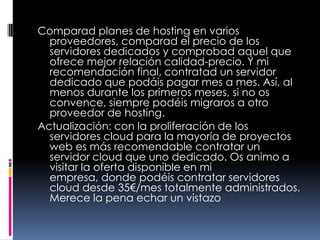 Comparad planes de hosting en varios proveedores, comparad el precio de los servidores dedicados y comprobad aquel que ofrece mejor relación calidad-precio. Y mi recomendación final, contratad un servidor dedicado que podáis pagar mes a mes. Así, al menos durante los primeros meses, si no os convence, siempre podéis migraros a otro proveedor de hosting.Actualización: con la proliferación de los servidores cloud para la mayoría de proyectos web es más recomendable contratar un servidor cloud que uno dedicado. Os animo a visitar la oferta disponible en mi empresa, donde podéis contratar servidores cloud desde 35€/mes totalmente administrados. Merece la pena echar un vistazo