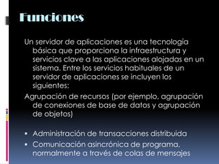 FuncionesUn servidor de aplicaciones es una tecnología básica que proporciona la infraestructura y servicios clave a las aplicaciones alojadas en un sistema. Entre los servicios habituales de un servidor de aplicaciones se incluyen los siguientes:Agrupación de recursos (por ejemplo, agrupación de conexiones de base de datos y agrupación de objetos) Administración de transacciones distribuidaComunicación asincrónica de programa, normalmente a través de colas de mensajes 