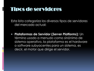 Tipos de servidoresEsta lista categoriza los diversos tipos de servidores del mercado actual:Plataformas de Servidor (Server Platforms): Un término usado a menudo como sinónimo de sistema operativo, la plataforma es el hardware o software subyacentes para un sistema, es decir, el motor que dirige el servidor.
