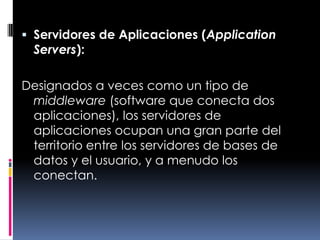 Servidores de Aplicaciones (Application Servers):Designados a veces como un tipo de middleware (software que conecta dos aplicaciones), los servidores de aplicaciones ocupan una gran parte del territorio entre los servidores de bases de datos y el usuario, y a menudo los conectan.
