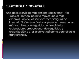 Servidores FTP (FTP Servers):Uno de los servicios más antiguos de Internet, File Transfer Protocol permite mover uno o más archivos Uno de los servicios más antiguos de Internet, Filo Transfer Protocol permite mover uno o más archivos con seguridad entre distintos ordenadores proporcionando seguridad y organización de los archivos así como control de la transferencia.