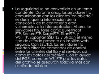 La seguridad se ha convertido en un tema candente. Durante años, los servidores ftp comunicaban con los clientes "en abierto," es decir, que la información de la conexión y de la contraseña eran vulnerables a la interceptación. Ahora, los servidores ftp, tales como BulletProof FTP, SecureFTP, SurgeFTP, TitanFTP, y WS_FTP, soportan SSL/TLS y utilizan el mismo tipo de cifrado presente en los sitios web seguros. Con SSL/TLS, los servidores ftp pueden cifrar los comandos de control entre los clientes del ftp y el servidor, así como los datos del archivo. Con la ayuda del PGP, como en WS_FTP pro, los datos del archivo se aseguran todavía más con el cifrado público 