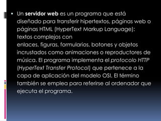 Un servidor web es un programa que está diseñado para transferir hipertextos, páginas web o páginas HTML (HyperText Markup Language): textos complejos con enlaces, figuras, formularios, botones y objetos incrustados como animaciones o reproductores de música. El programa implementa el protocolo HTTP (HyperText Transfer Protocol) que pertenece a la capa de aplicación del modelo OSI. El término también se emplea para referirse al ordenador que ejecuta el programa.