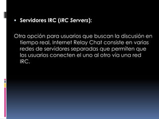 Servidores IRC (IRC Servers):Otra opción para usuarios que buscan la discusión en tiempo real, Internet Relay Chat consiste en varias redes de servidores separadas que permiten que los usuarios conecten el uno al otro vía una red IRC.