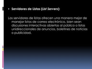 Servidores de Listas (List Servers):Los servidores de listas ofrecen una manera mejor de manejar listas de correo electrónico, bien sean discusiones interactivas abiertas al público o listas unidireccionales de anuncios, boletines de noticias o publicidad.