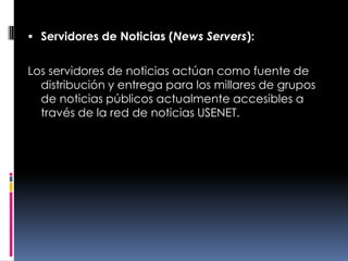 Servidores de Noticias (News Servers):Los servidores de noticias actúan como fuente de distribución y entrega para los millares de grupos de noticias públicos actualmente accesibles a través de la red de noticias USENET.